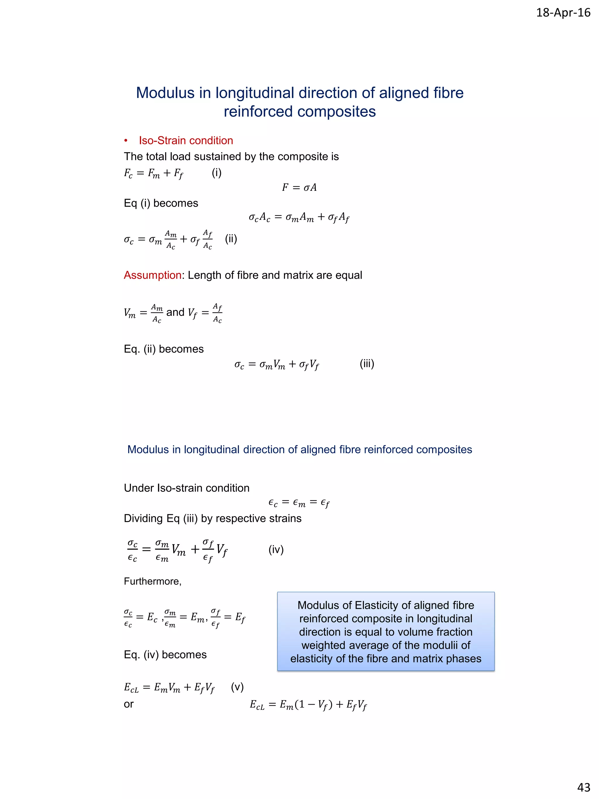 18-Apr-16
43
Modulus in longitudinal direction of aligned fibre
reinforced composites
• Iso-Strain condition
The total load sustained by the composite is
𝐹𝑐 = 𝐹 𝑚 + 𝐹𝑓 (i)
𝐹 = 𝜎𝐴
Eq (i) becomes
𝜎𝑐 𝐴 𝑐 = 𝜎 𝑚 𝐴 𝑚 + 𝜎𝑓 𝐴 𝑓
𝜎𝑐 = 𝜎 𝑚
𝐴 𝑚
𝐴 𝑐
+ 𝜎𝑓
𝐴 𝑓
𝐴 𝑐
(ii)
Assumption: Length of fibre and matrix are equal
𝑉𝑚 =
𝐴 𝑚
𝐴 𝑐
and 𝑉𝑓 =
𝐴 𝑓
𝐴 𝑐
Eq. (ii) becomes
𝜎𝑐 = 𝜎 𝑚 𝑉𝑚 + 𝜎𝑓 𝑉𝑓 (iii)
Modulus in longitudinal direction of aligned fibre reinforced composites
Under Iso-strain condition
𝜖 𝑐 = 𝜖 𝑚 = 𝜖 𝑓
Dividing Eq (iii) by respective strains
Furthermore,
𝜎 𝑐
𝜖 𝑐
= 𝐸𝑐 ,
𝜎 𝑚
𝜖 𝑚
= 𝐸 𝑚,
𝜎 𝑓
𝜖 𝑓
= 𝐸𝑓
Eq. (iv) becomes
𝐸𝑐𝐿 = 𝐸 𝑚 𝑉𝑚 + 𝐸𝑓 𝑉𝑓 (v)
or 𝐸𝑐𝐿 = 𝐸 𝑚(1 − 𝑉𝑓) + 𝐸𝑓 𝑉𝑓
𝜎 𝑐
𝜖 𝑐
=
𝜎 𝑚
𝜖 𝑚
𝑉𝑚 +
𝜎 𝑓
𝜖 𝑓
𝑉𝑓 (iv)
Modulus of Elasticity of aligned fibre
reinforced composite in longitudinal
direction is equal to volume fraction
weighted average of the modulii of
elasticity of the fibre and matrix phases
 