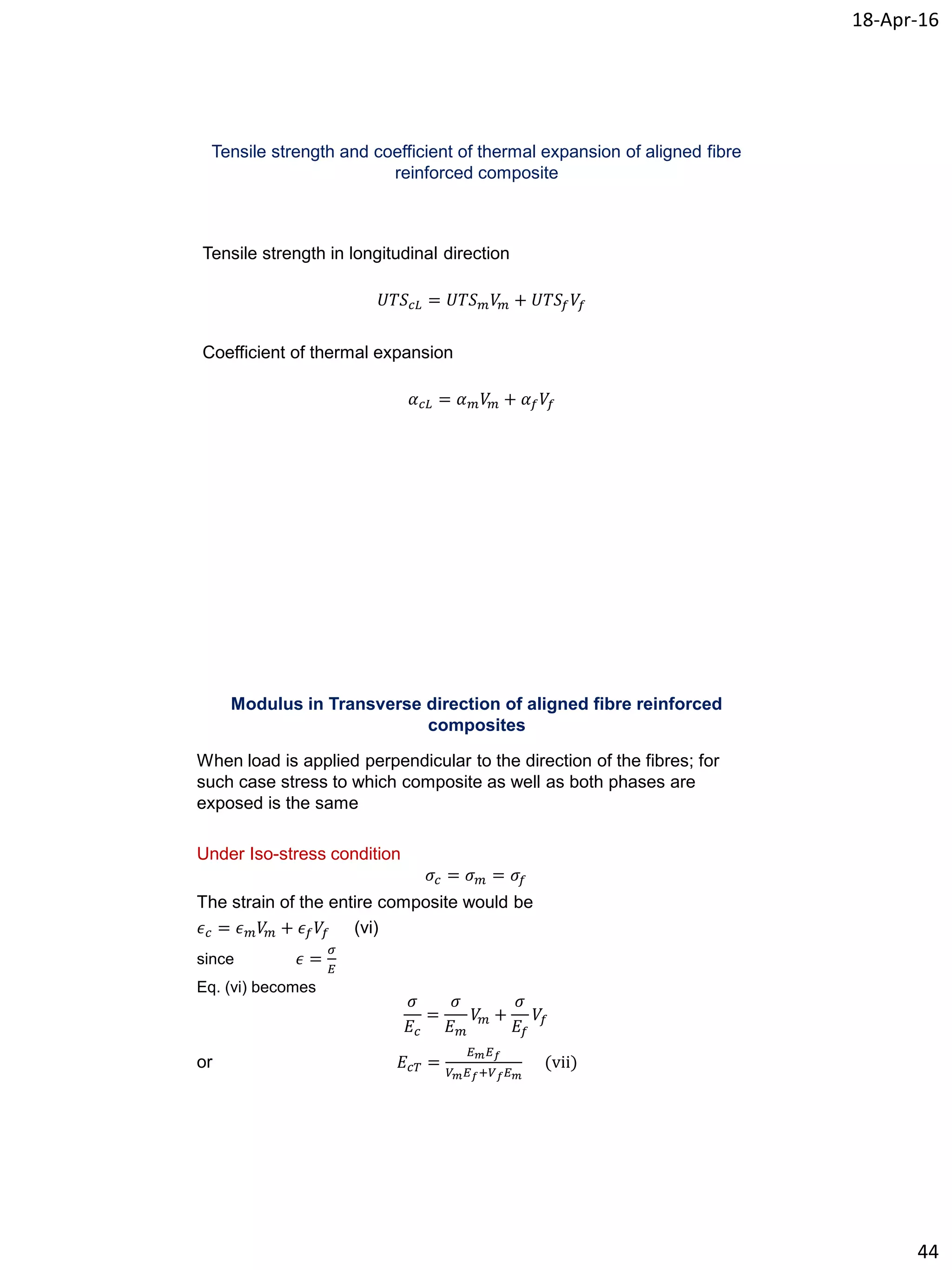 18-Apr-16
44
Tensile strength and coefficient of thermal expansion of aligned fibre
reinforced composite
Tensile strength in longitudinal direction
𝑈𝑇𝑆 𝑐𝐿 = 𝑈𝑇𝑆 𝑚 𝑉𝑚 + 𝑈𝑇𝑆𝑓 𝑉𝑓
Coefficient of thermal expansion
𝛼 𝑐𝐿 = 𝛼 𝑚 𝑉𝑚 + 𝛼 𝑓 𝑉𝑓
Modulus in Transverse direction of aligned fibre reinforced
composites
When load is applied perpendicular to the direction of the fibres; for
such case stress to which composite as well as both phases are
exposed is the same
Under Iso-stress condition
𝜎𝑐 = 𝜎 𝑚 = 𝜎𝑓
The strain of the entire composite would be
𝜖 𝑐 = 𝜖 𝑚 𝑉𝑚 + 𝜖 𝑓 𝑉𝑓 (vi)
since 𝜖 =
𝜎
𝐸
Eq. (vi) becomes
𝜎
𝐸𝑐
=
𝜎
𝐸 𝑚
𝑉𝑚 +
𝜎
𝐸𝑓
𝑉𝑓
or 𝐸𝑐𝑇 =
𝐸 𝑚 𝐸 𝑓
𝑉 𝑚 𝐸 𝑓+𝑉 𝑓 𝐸 𝑚
(vii)
 