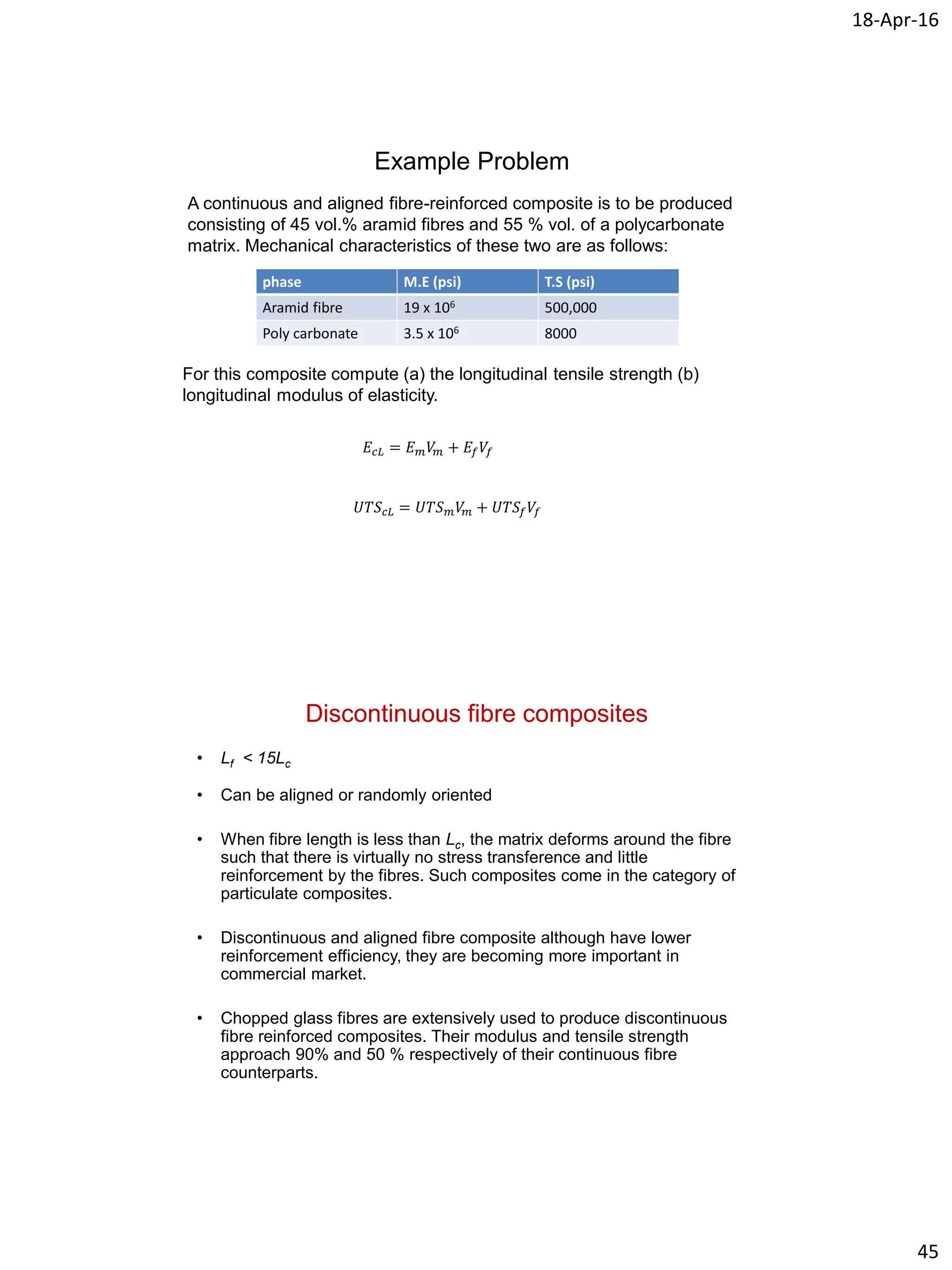 18-Apr-16
45
Example Problem
A continuous and aligned fibre-reinforced composite is to be produced
consisting of 45 vol.% aramid fibres and 55 % vol. of a polycarbonate
matrix. Mechanical characteristics of these two are as follows:
phase M.E (psi) T.S (psi)
Aramid fibre 19 x 106 500,000
Poly carbonate 3.5 x 106 8000
For this composite compute (a) the longitudinal tensile strength (b)
longitudinal modulus of elasticity.
𝐸𝑐𝐿 = 𝐸 𝑚 𝑉𝑚 + 𝐸𝑓 𝑉𝑓
𝑈𝑇𝑆 𝑐𝐿 = 𝑈𝑇𝑆 𝑚 𝑉𝑚 + 𝑈𝑇𝑆𝑓 𝑉𝑓
Discontinuous fibre composites
• Lf < 15Lc
• Can be aligned or randomly oriented
• When fibre length is less than Lc, the matrix deforms around the fibre
such that there is virtually no stress transference and little
reinforcement by the fibres. Such composites come in the category of
particulate composites.
• Discontinuous and aligned fibre composite although have lower
reinforcement efficiency, they are becoming more important in
commercial market.
• Chopped glass fibres are extensively used to produce discontinuous
fibre reinforced composites. Their modulus and tensile strength
approach 90% and 50 % respectively of their continuous fibre
counterparts.
 