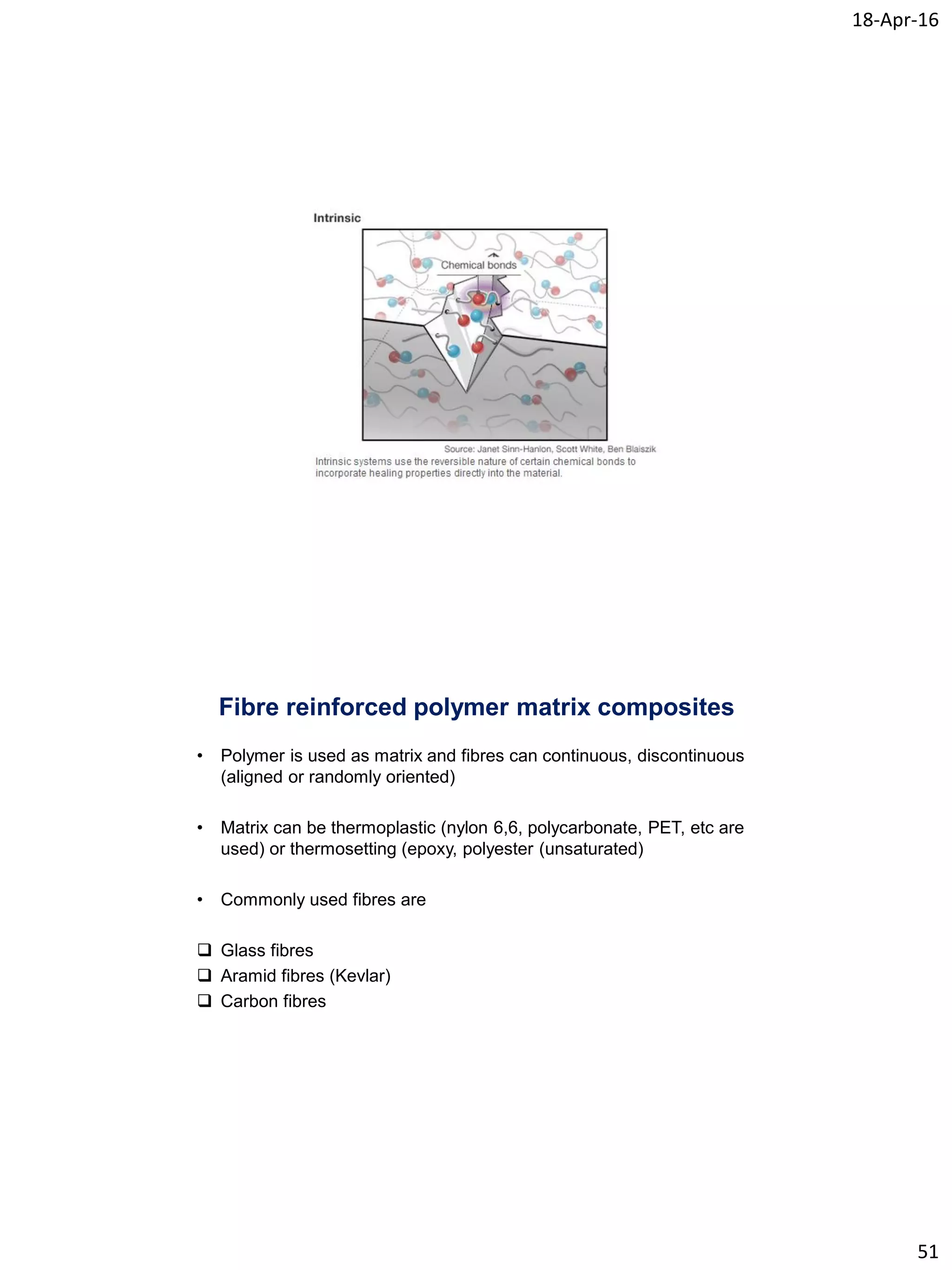 18-Apr-16
51
Fibre reinforced polymer matrix composites
• Polymer is used as matrix and fibres can continuous, discontinuous
(aligned or randomly oriented)
• Matrix can be thermoplastic (nylon 6,6, polycarbonate, PET, etc are
used) or thermosetting (epoxy, polyester (unsaturated)
• Commonly used fibres are
 Glass fibres
 Aramid fibres (Kevlar)
 Carbon fibres
 