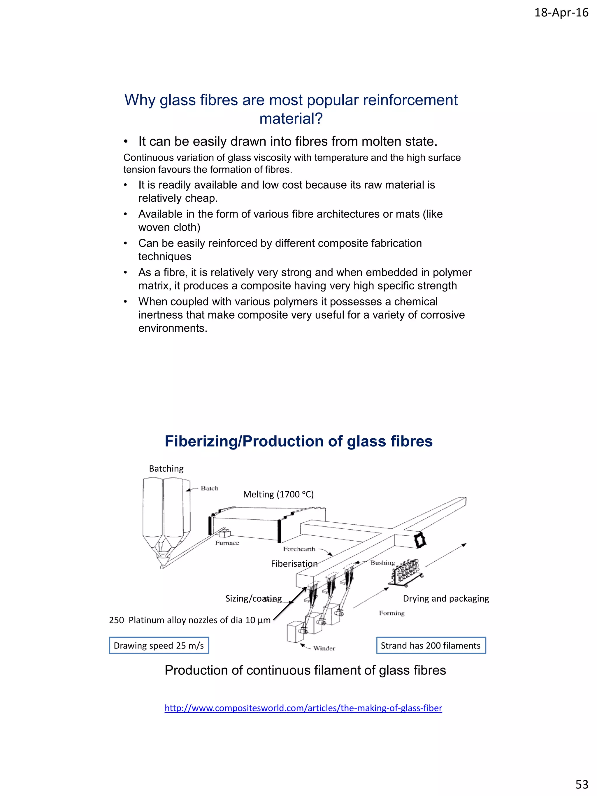 18-Apr-16
53
Why glass fibres are most popular reinforcement
material?
• It can be easily drawn into fibres from molten state.
Continuous variation of glass viscosity with temperature and the high surface
tension favours the formation of fibres.
• It is readily available and low cost because its raw material is
relatively cheap.
• Available in the form of various fibre architectures or mats (like
woven cloth)
• Can be easily reinforced by different composite fabrication
techniques
• As a fibre, it is relatively very strong and when embedded in polymer
matrix, it produces a composite having very high specific strength
• When coupled with various polymers it possesses a chemical
inertness that make composite very useful for a variety of corrosive
environments.
Fiberizing/Production of glass fibres
Production of continuous filament of glass fibres
Batching
Melting (1700 ᵒC)
Fiberisation
Sizing/coating Drying and packaging
http://www.compositesworld.com/articles/the-making-of-glass-fiber
250 Platinum alloy nozzles of dia 10 µm
Drawing speed 25 m/s Strand has 200 filaments
 