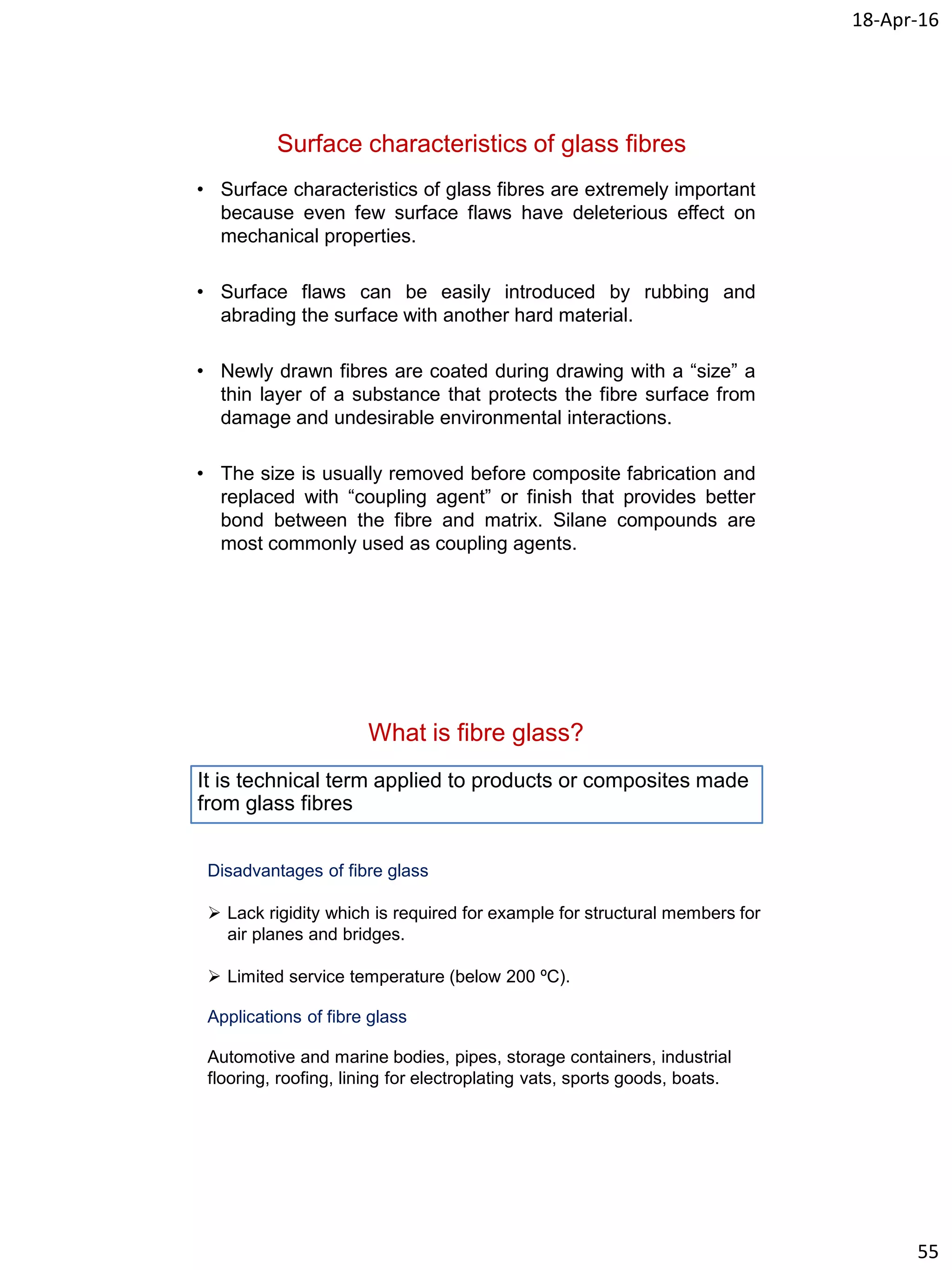 18-Apr-16
55
Surface characteristics of glass fibres
• Surface characteristics of glass fibres are extremely important
because even few surface flaws have deleterious effect on
mechanical properties.
• Surface flaws can be easily introduced by rubbing and
abrading the surface with another hard material.
• Newly drawn fibres are coated during drawing with a “size” a
thin layer of a substance that protects the fibre surface from
damage and undesirable environmental interactions.
• The size is usually removed before composite fabrication and
replaced with “coupling agent” or finish that provides better
bond between the fibre and matrix. Silane compounds are
most commonly used as coupling agents.
What is fibre glass?
It is technical term applied to products or composites made
from glass fibres
Disadvantages of fibre glass
 Lack rigidity which is required for example for structural members for
air planes and bridges.
 Limited service temperature (below 200 ºC).
Applications of fibre glass
Automotive and marine bodies, pipes, storage containers, industrial
flooring, roofing, lining for electroplating vats, sports goods, boats.
 