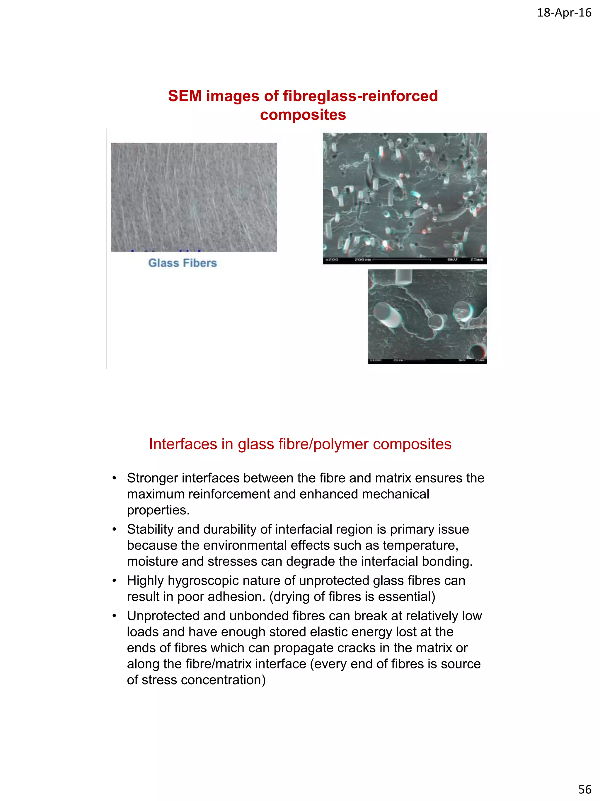 18-Apr-16
56
SEM images of fibreglass-reinforced
composites
Interfaces in glass fibre/polymer composites
• Stronger interfaces between the fibre and matrix ensures the
maximum reinforcement and enhanced mechanical
properties.
• Stability and durability of interfacial region is primary issue
because the environmental effects such as temperature,
moisture and stresses can degrade the interfacial bonding.
• Highly hygroscopic nature of unprotected glass fibres can
result in poor adhesion. (drying of fibres is essential)
• Unprotected and unbonded fibres can break at relatively low
loads and have enough stored elastic energy lost at the
ends of fibres which can propagate cracks in the matrix or
along the fibre/matrix interface (every end of fibres is source
of stress concentration)
 