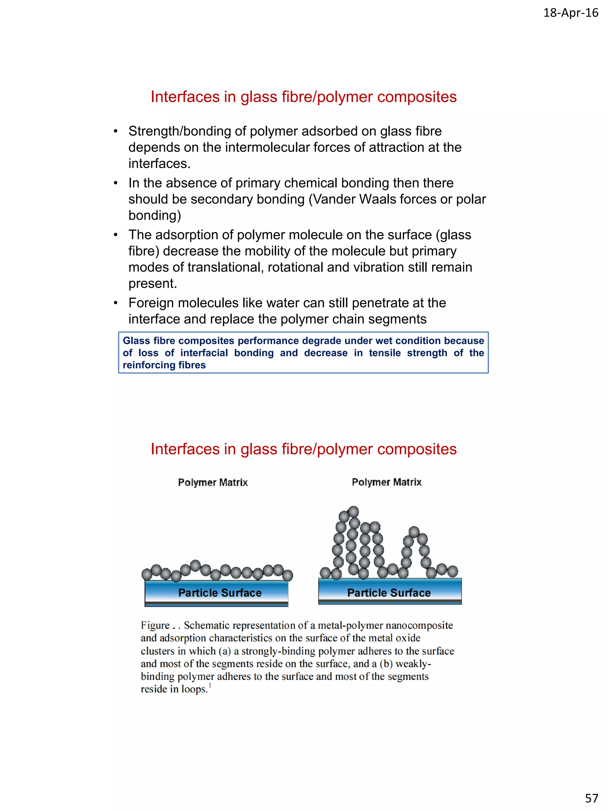 18-Apr-16
57
Interfaces in glass fibre/polymer composites
• Strength/bonding of polymer adsorbed on glass fibre
depends on the intermolecular forces of attraction at the
interfaces.
• In the absence of primary chemical bonding then there
should be secondary bonding (Vander Waals forces or polar
bonding)
• The adsorption of polymer molecule on the surface (glass
fibre) decrease the mobility of the molecule but primary
modes of translational, rotational and vibration still remain
present.
• Foreign molecules like water can still penetrate at the
interface and replace the polymer chain segments
Glass fibre composites performance degrade under wet condition because
of loss of interfacial bonding and decrease in tensile strength of the
reinforcing fibres
Interfaces in glass fibre/polymer composites
 