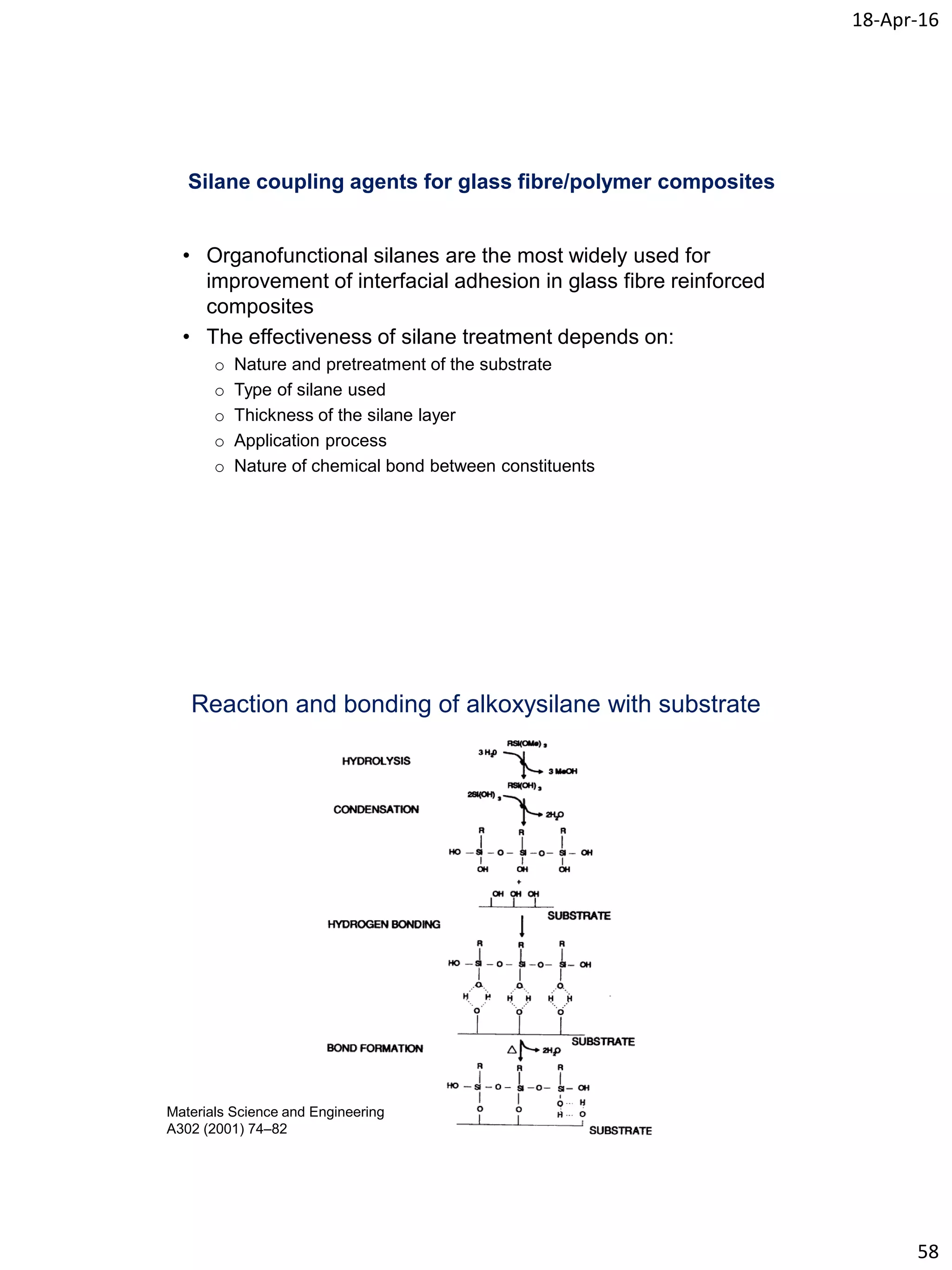 18-Apr-16
58
Silane coupling agents for glass fibre/polymer composites
• Organofunctional silanes are the most widely used for
improvement of interfacial adhesion in glass fibre reinforced
composites
• The effectiveness of silane treatment depends on:
o Nature and pretreatment of the substrate
o Type of silane used
o Thickness of the silane layer
o Application process
o Nature of chemical bond between constituents
Reaction and bonding of alkoxysilane with substrate
Materials Science and Engineering
A302 (2001) 74–82
 