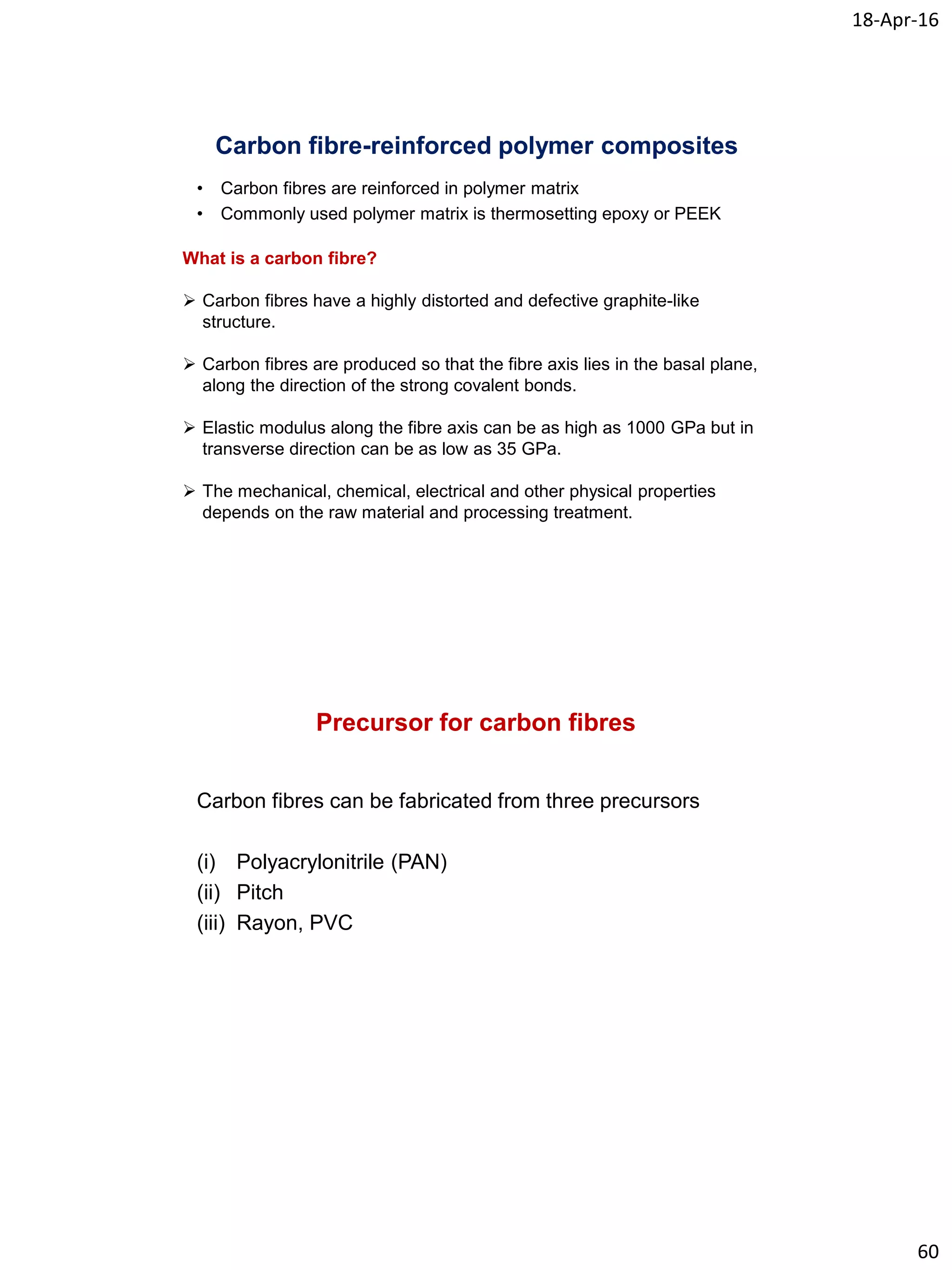 18-Apr-16
60
Carbon fibre-reinforced polymer composites
What is a carbon fibre?
 Carbon fibres have a highly distorted and defective graphite-like
structure.
 Carbon fibres are produced so that the fibre axis lies in the basal plane,
along the direction of the strong covalent bonds.
 Elastic modulus along the fibre axis can be as high as 1000 GPa but in
transverse direction can be as low as 35 GPa.
 The mechanical, chemical, electrical and other physical properties
depends on the raw material and processing treatment.
• Carbon fibres are reinforced in polymer matrix
• Commonly used polymer matrix is thermosetting epoxy or PEEK
Precursor for carbon fibres
Carbon fibres can be fabricated from three precursors
(i) Polyacrylonitrile (PAN)
(ii) Pitch
(iii) Rayon, PVC
 