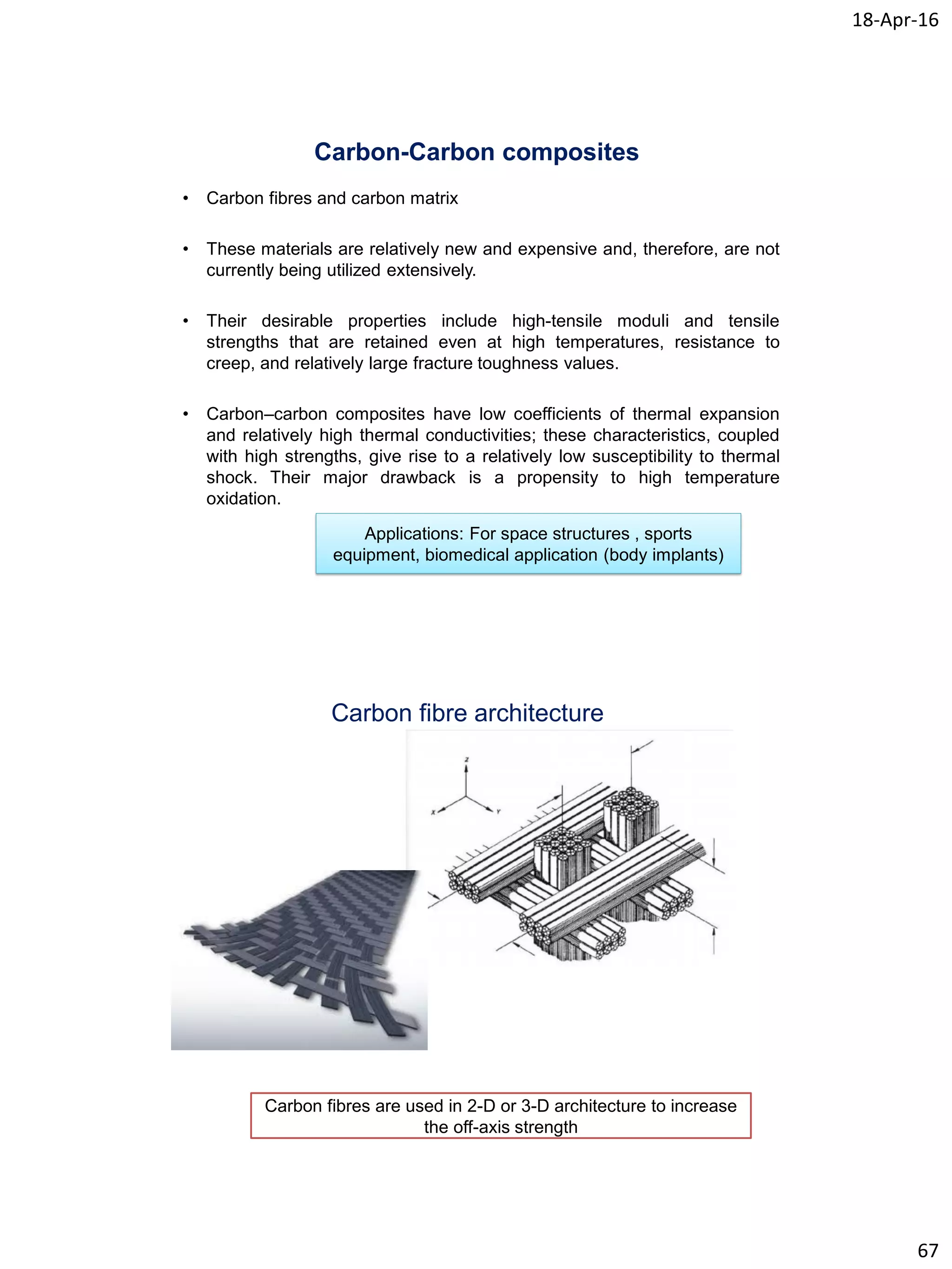 18-Apr-16
67
Carbon-Carbon composites
• Carbon fibres and carbon matrix
• These materials are relatively new and expensive and, therefore, are not
currently being utilized extensively.
• Their desirable properties include high-tensile moduli and tensile
strengths that are retained even at high temperatures, resistance to
creep, and relatively large fracture toughness values.
• Carbon–carbon composites have low coefficients of thermal expansion
and relatively high thermal conductivities; these characteristics, coupled
with high strengths, give rise to a relatively low susceptibility to thermal
shock. Their major drawback is a propensity to high temperature
oxidation.
Applications: For space structures , sports
equipment, biomedical application (body implants)
Carbon fibre architecture
Carbon fibres are used in 2-D or 3-D architecture to increase
the off-axis strength
 