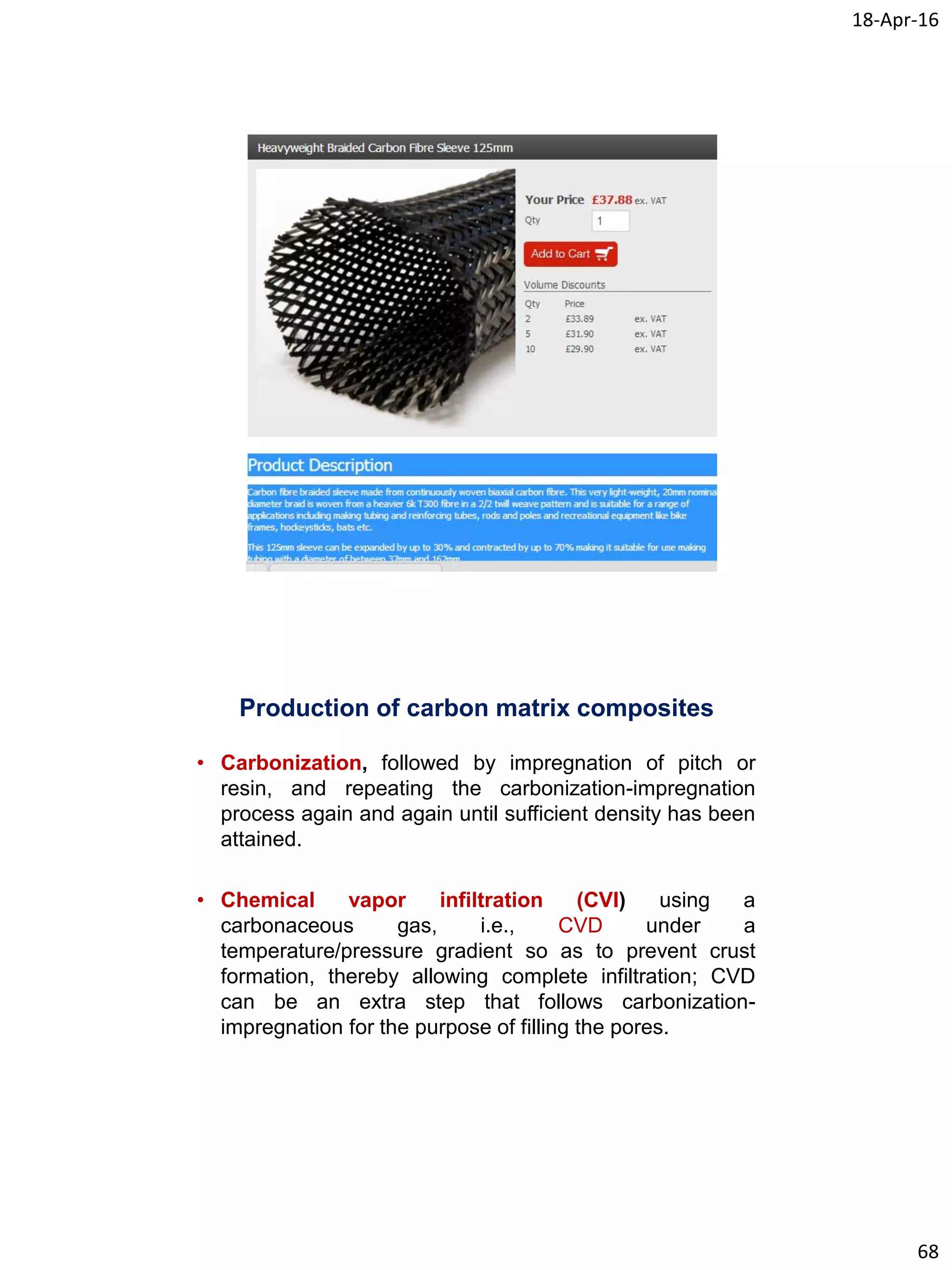 18-Apr-16
68
Production of carbon matrix composites
• Carbonization, followed by impregnation of pitch or
resin, and repeating the carbonization-impregnation
process again and again until sufficient density has been
attained.
• Chemical vapor infiltration (CVI) using a
carbonaceous gas, i.e., CVD under a
temperature/pressure gradient so as to prevent crust
formation, thereby allowing complete infiltration; CVD
can be an extra step that follows carbonization-
impregnation for the purpose of filling the pores.
 