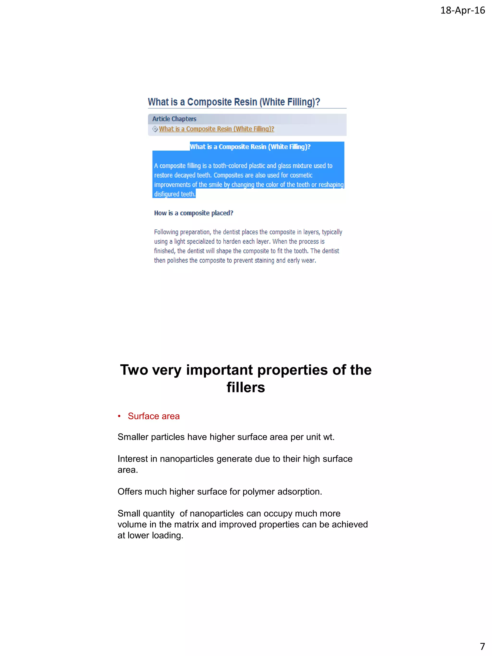 18-Apr-16
7
Two very important properties of the
fillers
• Surface area
Smaller particles have higher surface area per unit wt.
Interest in nanoparticles generate due to their high surface
area.
Offers much higher surface for polymer adsorption.
Small quantity of nanoparticles can occupy much more
volume in the matrix and improved properties can be achieved
at lower loading.
 