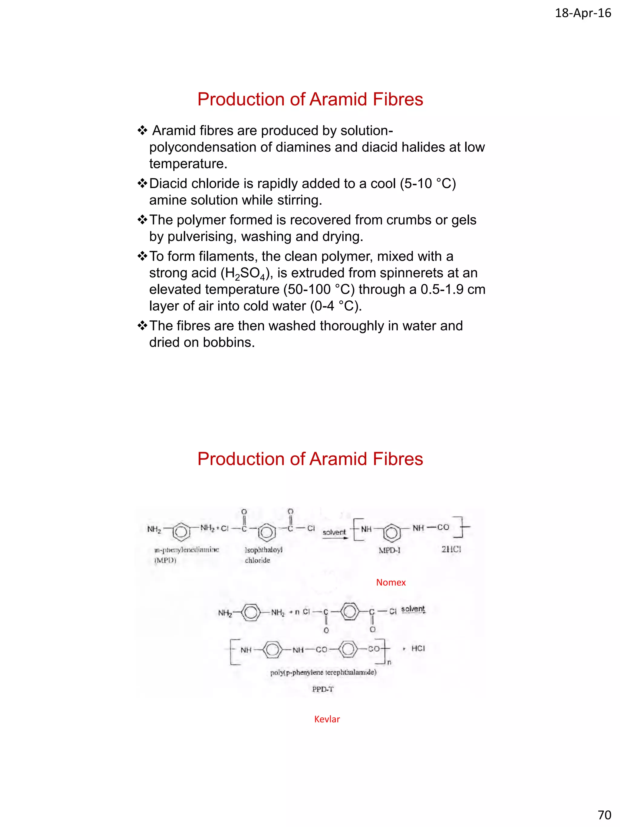 18-Apr-16
70
Production of Aramid Fibres
 Aramid fibres are produced by solution-
polycondensation of diamines and diacid halides at low
temperature.
Diacid chloride is rapidly added to a cool (5-10 °C)
amine solution while stirring.
The polymer formed is recovered from crumbs or gels
by pulverising, washing and drying.
To form filaments, the clean polymer, mixed with a
strong acid (H2SO4), is extruded from spinnerets at an
elevated temperature (50-100 °C) through a 0.5-1.9 cm
layer of air into cold water (0-4 °C).
The fibres are then washed thoroughly in water and
dried on bobbins.
Production of Aramid Fibres
Nomex
Kevlar
 