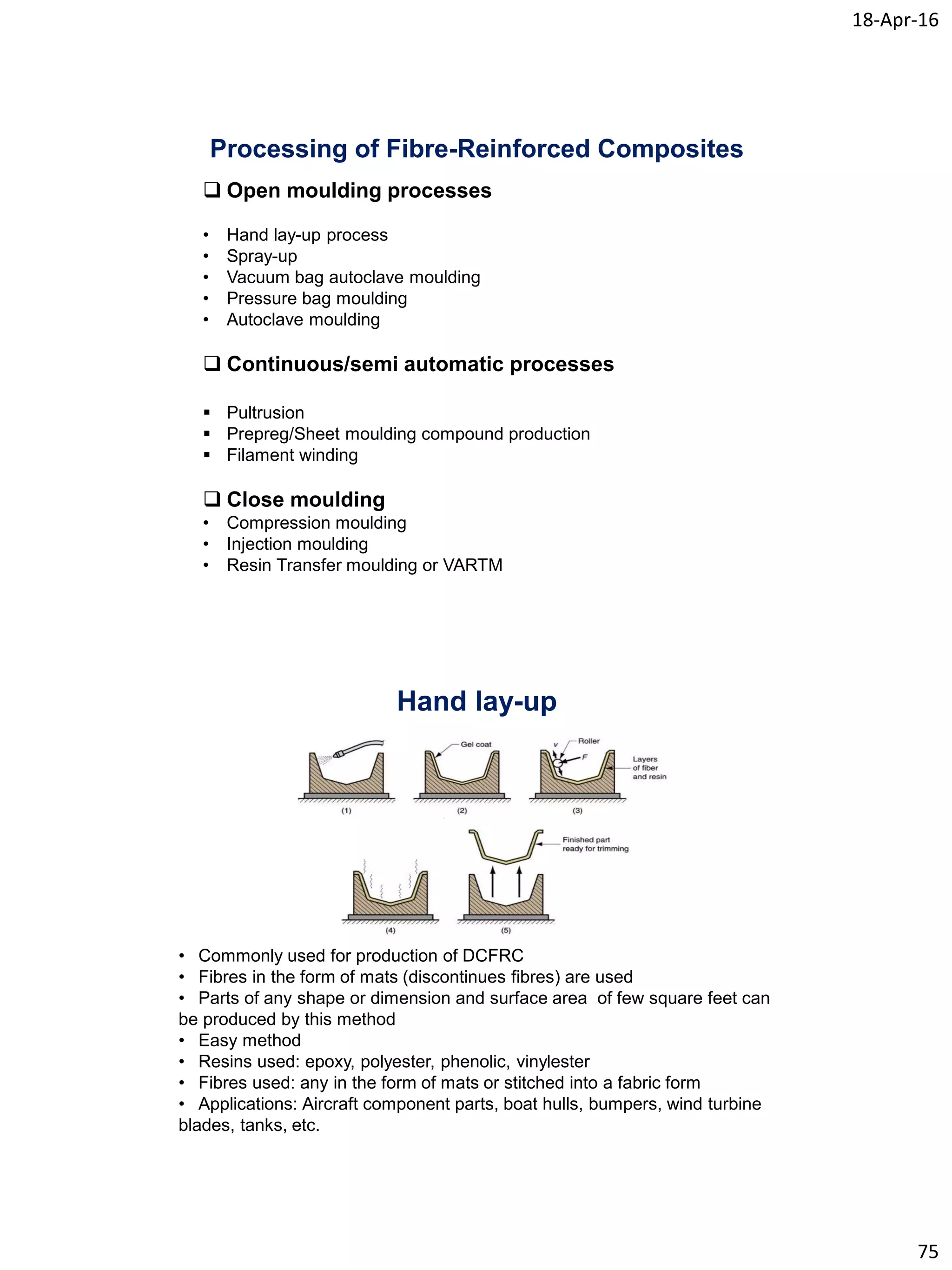 18-Apr-16
75
Processing of Fibre-Reinforced Composites
 Open moulding processes
• Hand lay-up process
• Spray-up
• Vacuum bag autoclave moulding
• Pressure bag moulding
• Autoclave moulding
 Continuous/semi automatic processes
 Pultrusion
 Prepreg/Sheet moulding compound production
 Filament winding
 Close moulding
• Compression moulding
• Injection moulding
• Resin Transfer moulding or VARTM
Hand lay-up
• Commonly used for production of DCFRC
• Fibres in the form of mats (discontinues fibres) are used
• Parts of any shape or dimension and surface area of few square feet can
be produced by this method
• Easy method
• Resins used: epoxy, polyester, phenolic, vinylester
• Fibres used: any in the form of mats or stitched into a fabric form
• Applications: Aircraft component parts, boat hulls, bumpers, wind turbine
blades, tanks, etc.
 
