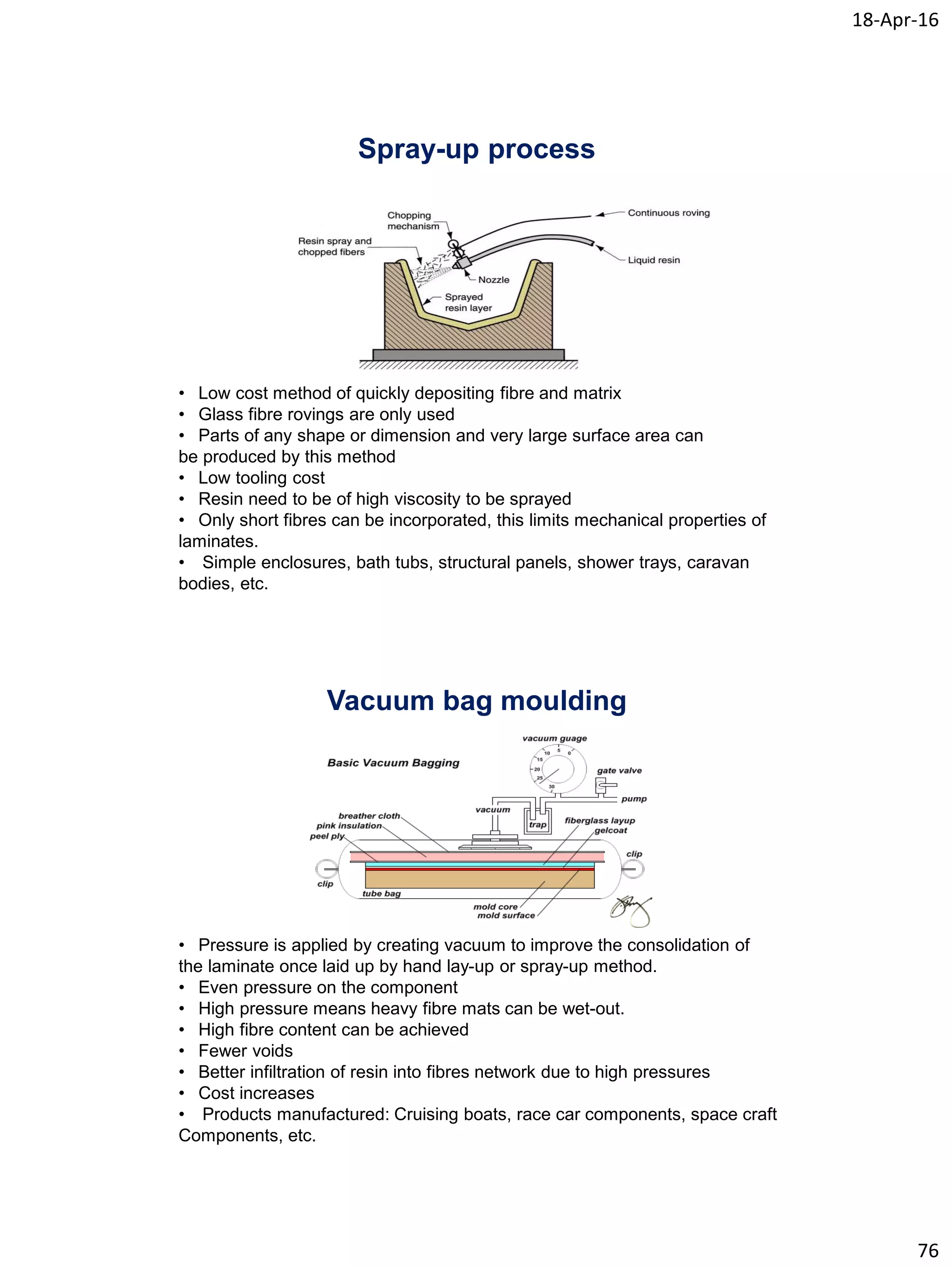 18-Apr-16
76
Spray-up process
• Low cost method of quickly depositing fibre and matrix
• Glass fibre rovings are only used
• Parts of any shape or dimension and very large surface area can
be produced by this method
• Low tooling cost
• Resin need to be of high viscosity to be sprayed
• Only short fibres can be incorporated, this limits mechanical properties of
laminates.
• Simple enclosures, bath tubs, structural panels, shower trays, caravan
bodies, etc.
Vacuum bag moulding
• Pressure is applied by creating vacuum to improve the consolidation of
the laminate once laid up by hand lay-up or spray-up method.
• Even pressure on the component
• High pressure means heavy fibre mats can be wet-out.
• High fibre content can be achieved
• Fewer voids
• Better infiltration of resin into fibres network due to high pressures
• Cost increases
• Products manufactured: Cruising boats, race car components, space craft
Components, etc.
 