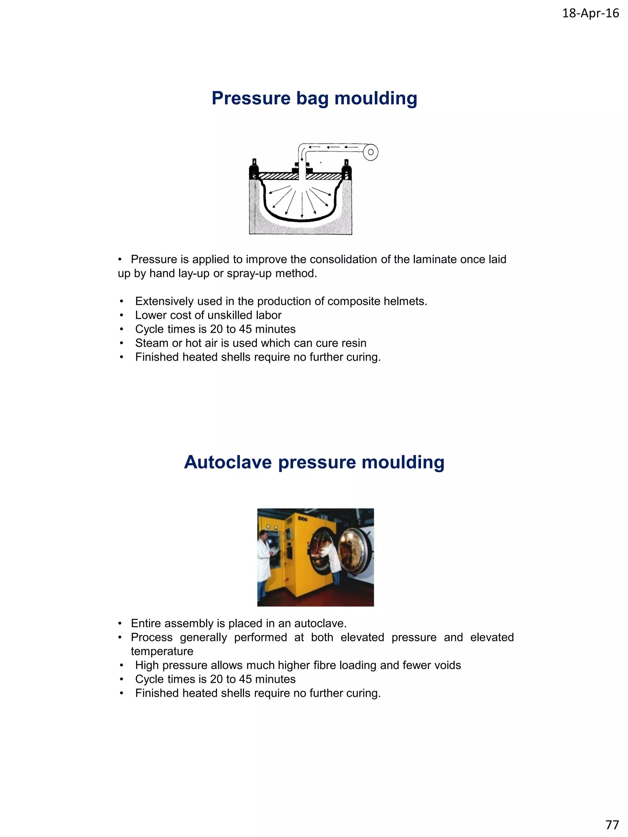 18-Apr-16
77
Pressure bag moulding
• Pressure is applied to improve the consolidation of the laminate once laid
up by hand lay-up or spray-up method.
• Extensively used in the production of composite helmets.
• Lower cost of unskilled labor
• Cycle times is 20 to 45 minutes
• Steam or hot air is used which can cure resin
• Finished heated shells require no further curing.
Autoclave pressure moulding
• Entire assembly is placed in an autoclave.
• Process generally performed at both elevated pressure and elevated
temperature
• High pressure allows much higher fibre loading and fewer voids
• Cycle times is 20 to 45 minutes
• Finished heated shells require no further curing.
 