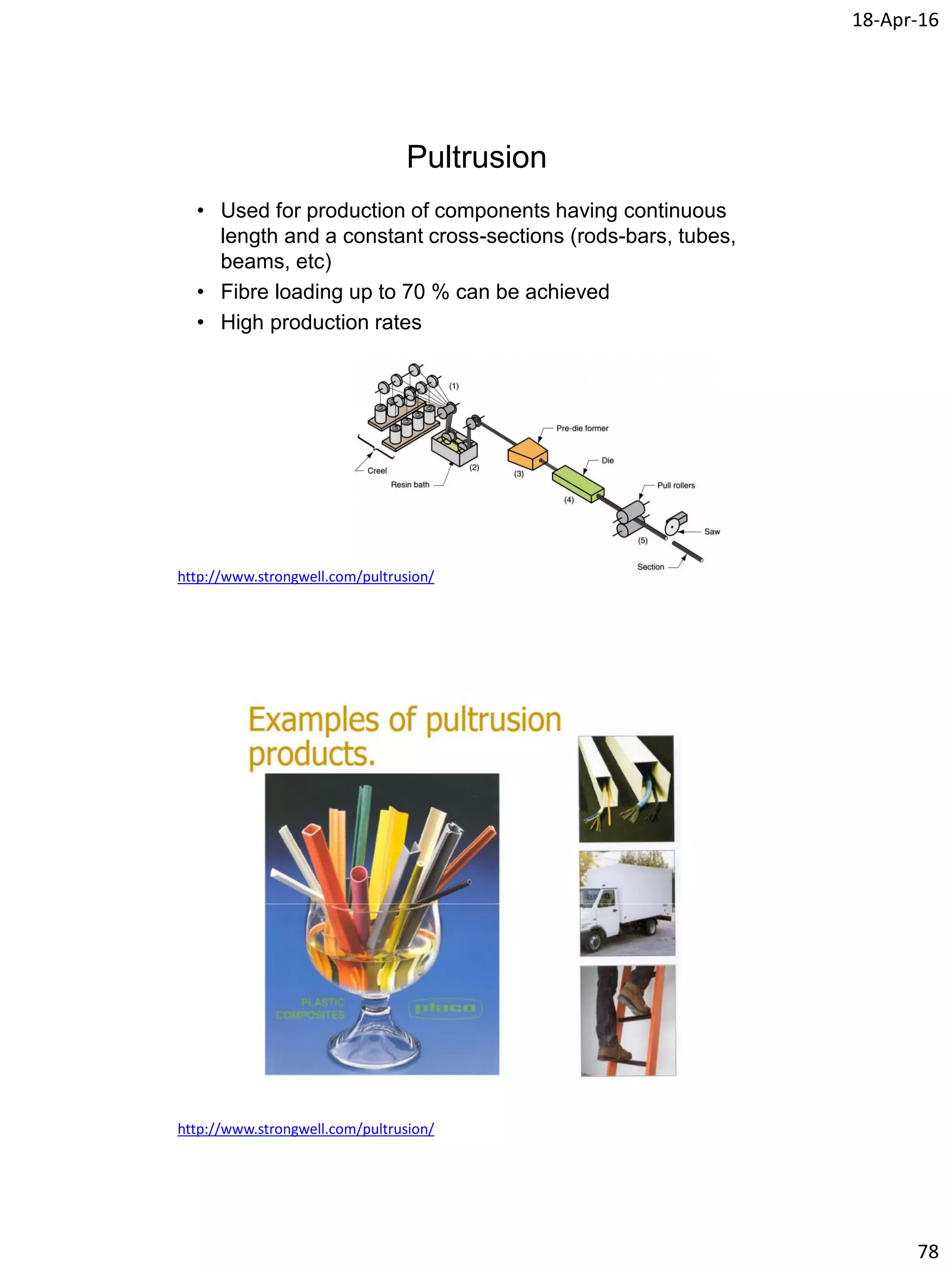 18-Apr-16
78
Pultrusion
• Used for production of components having continuous
length and a constant cross-sections (rods-bars, tubes,
beams, etc)
• Fibre loading up to 70 % can be achieved
• High production rates
http://www.strongwell.com/pultrusion/
http://www.strongwell.com/pultrusion/
 