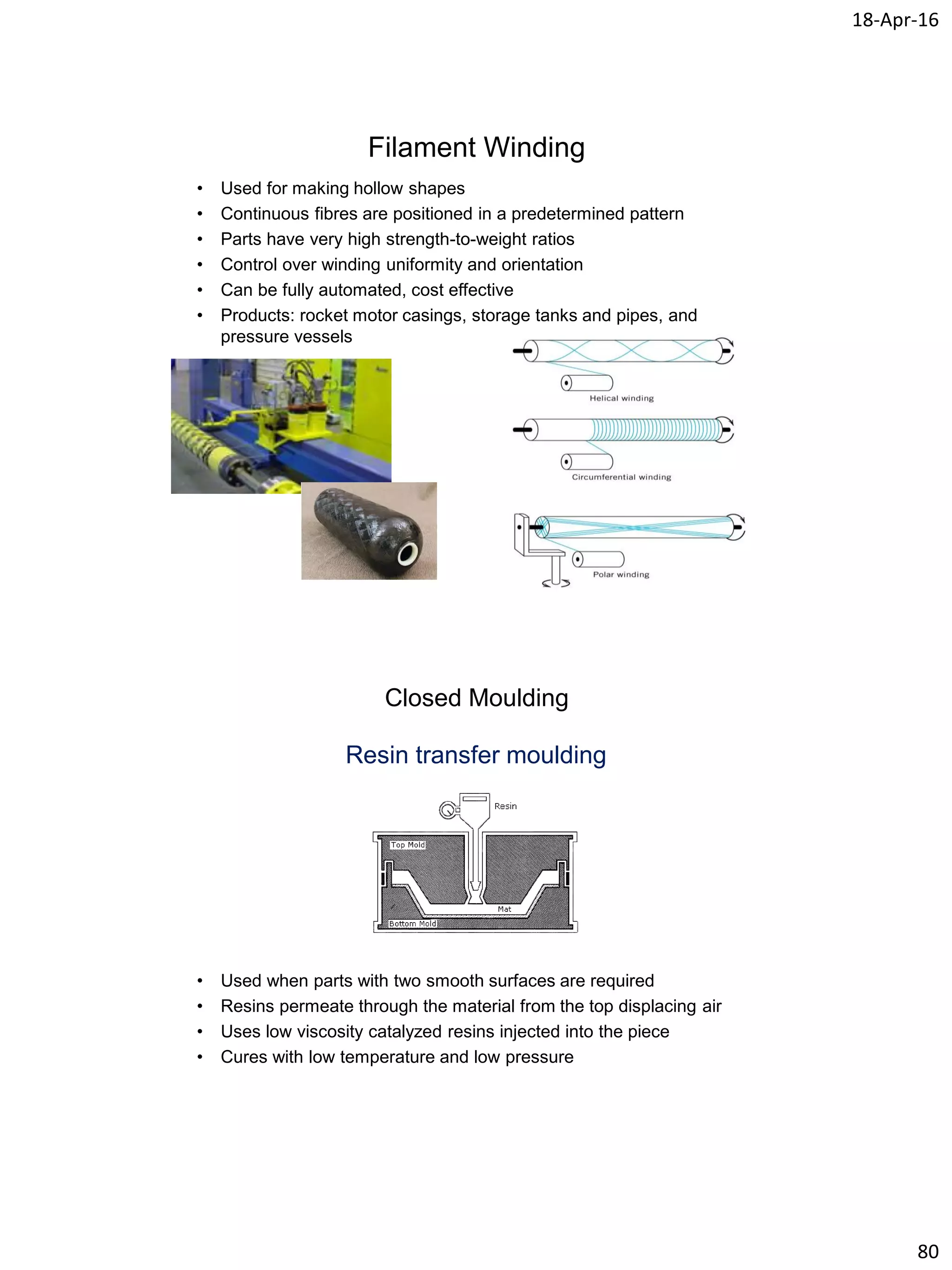 18-Apr-16
80
Filament Winding
• Used for making hollow shapes
• Continuous fibres are positioned in a predetermined pattern
• Parts have very high strength-to-weight ratios
• Control over winding uniformity and orientation
• Can be fully automated, cost effective
• Products: rocket motor casings, storage tanks and pipes, and
pressure vessels
Closed Moulding
Resin transfer moulding
• Used when parts with two smooth surfaces are required
• Resins permeate through the material from the top displacing air
• Uses low viscosity catalyzed resins injected into the piece
• Cures with low temperature and low pressure
 