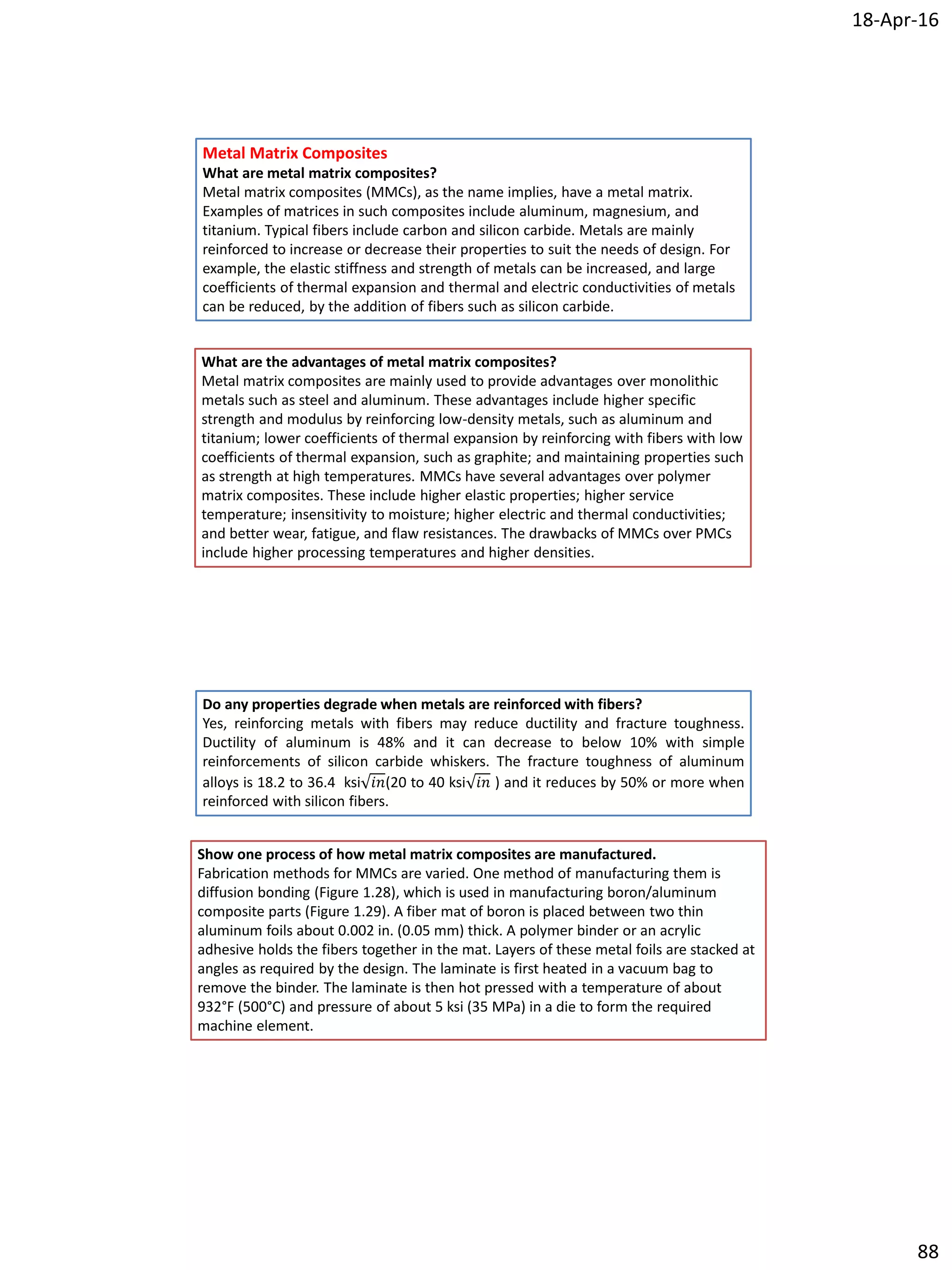18-Apr-16
88
Metal Matrix Composites
What are metal matrix composites?
Metal matrix composites (MMCs), as the name implies, have a metal matrix.
Examples of matrices in such composites include aluminum, magnesium, and
titanium. Typical fibers include carbon and silicon carbide. Metals are mainly
reinforced to increase or decrease their properties to suit the needs of design. For
example, the elastic stiffness and strength of metals can be increased, and large
coefficients of thermal expansion and thermal and electric conductivities of metals
can be reduced, by the addition of fibers such as silicon carbide.
What are the advantages of metal matrix composites?
Metal matrix composites are mainly used to provide advantages over monolithic
metals such as steel and aluminum. These advantages include higher specific
strength and modulus by reinforcing low-density metals, such as aluminum and
titanium; lower coefficients of thermal expansion by reinforcing with fibers with low
coefficients of thermal expansion, such as graphite; and maintaining properties such
as strength at high temperatures. MMCs have several advantages over polymer
matrix composites. These include higher elastic properties; higher service
temperature; insensitivity to moisture; higher electric and thermal conductivities;
and better wear, fatigue, and flaw resistances. The drawbacks of MMCs over PMCs
include higher processing temperatures and higher densities.
Do any properties degrade when metals are reinforced with fibers?
Yes, reinforcing metals with fibers may reduce ductility and fracture toughness.
Ductility of aluminum is 48% and it can decrease to below 10% with simple
reinforcements of silicon carbide whiskers. The fracture toughness of aluminum
alloys is 18.2 to 36.4 ksi 𝑖𝑛(20 to 40 ksi 𝑖𝑛 ) and it reduces by 50% or more when
reinforced with silicon fibers.
Show one process of how metal matrix composites are manufactured.
Fabrication methods for MMCs are varied. One method of manufacturing them is
diffusion bonding (Figure 1.28), which is used in manufacturing boron/aluminum
composite parts (Figure 1.29). A fiber mat of boron is placed between two thin
aluminum foils about 0.002 in. (0.05 mm) thick. A polymer binder or an acrylic
adhesive holds the fibers together in the mat. Layers of these metal foils are stacked at
angles as required by the design. The laminate is first heated in a vacuum bag to
remove the binder. The laminate is then hot pressed with a temperature of about
932°F (500°C) and pressure of about 5 ksi (35 MPa) in a die to form the required
machine element.
 