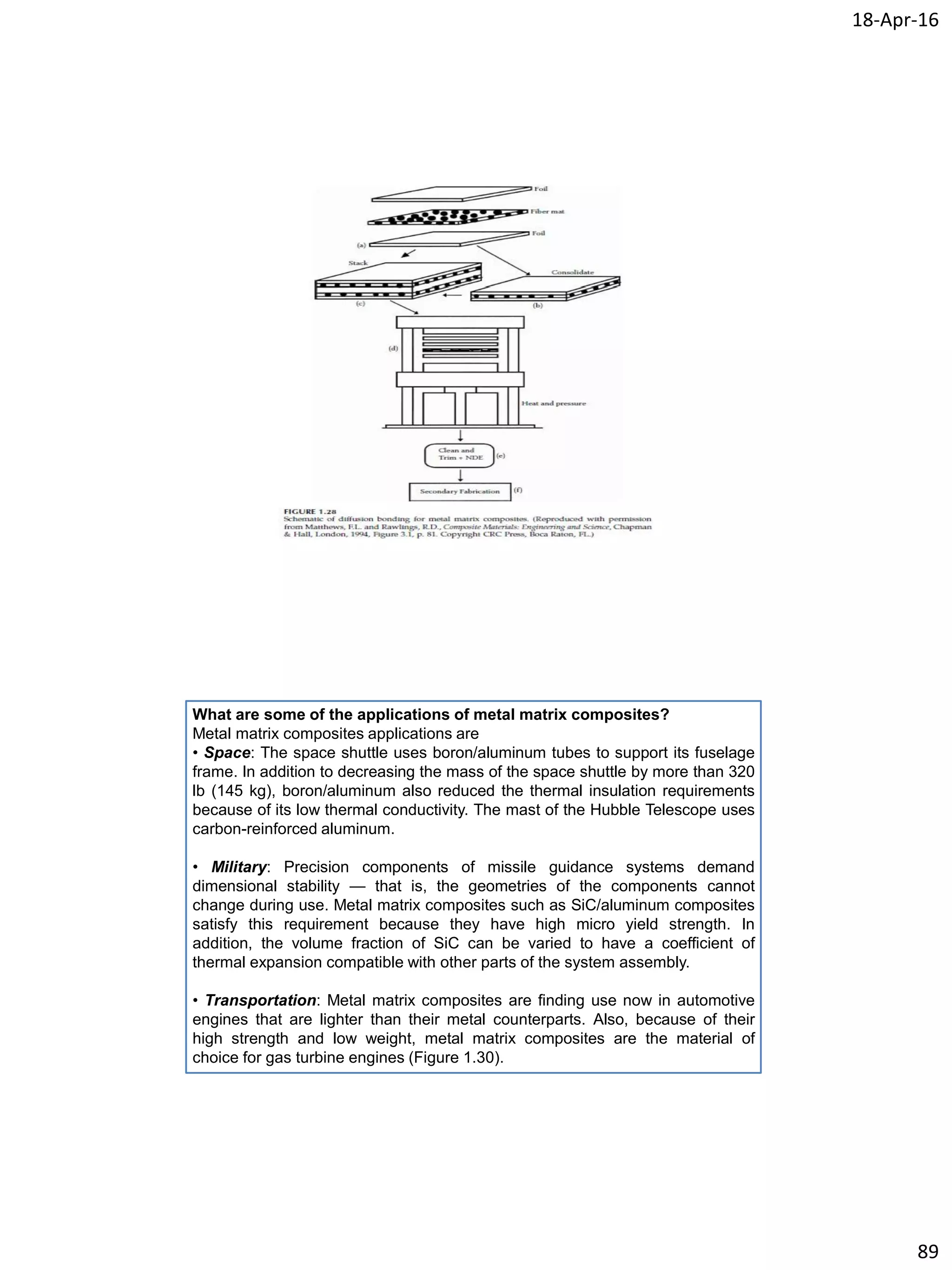 18-Apr-16
89
What are some of the applications of metal matrix composites?
Metal matrix composites applications are
• Space: The space shuttle uses boron/aluminum tubes to support its fuselage
frame. In addition to decreasing the mass of the space shuttle by more than 320
lb (145 kg), boron/aluminum also reduced the thermal insulation requirements
because of its low thermal conductivity. The mast of the Hubble Telescope uses
carbon-reinforced aluminum.
• Military: Precision components of missile guidance systems demand
dimensional stability — that is, the geometries of the components cannot
change during use. Metal matrix composites such as SiC/aluminum composites
satisfy this requirement because they have high micro yield strength. In
addition, the volume fraction of SiC can be varied to have a coefficient of
thermal expansion compatible with other parts of the system assembly.
• Transportation: Metal matrix composites are finding use now in automotive
engines that are lighter than their metal counterparts. Also, because of their
high strength and low weight, metal matrix composites are the material of
choice for gas turbine engines (Figure 1.30).
 