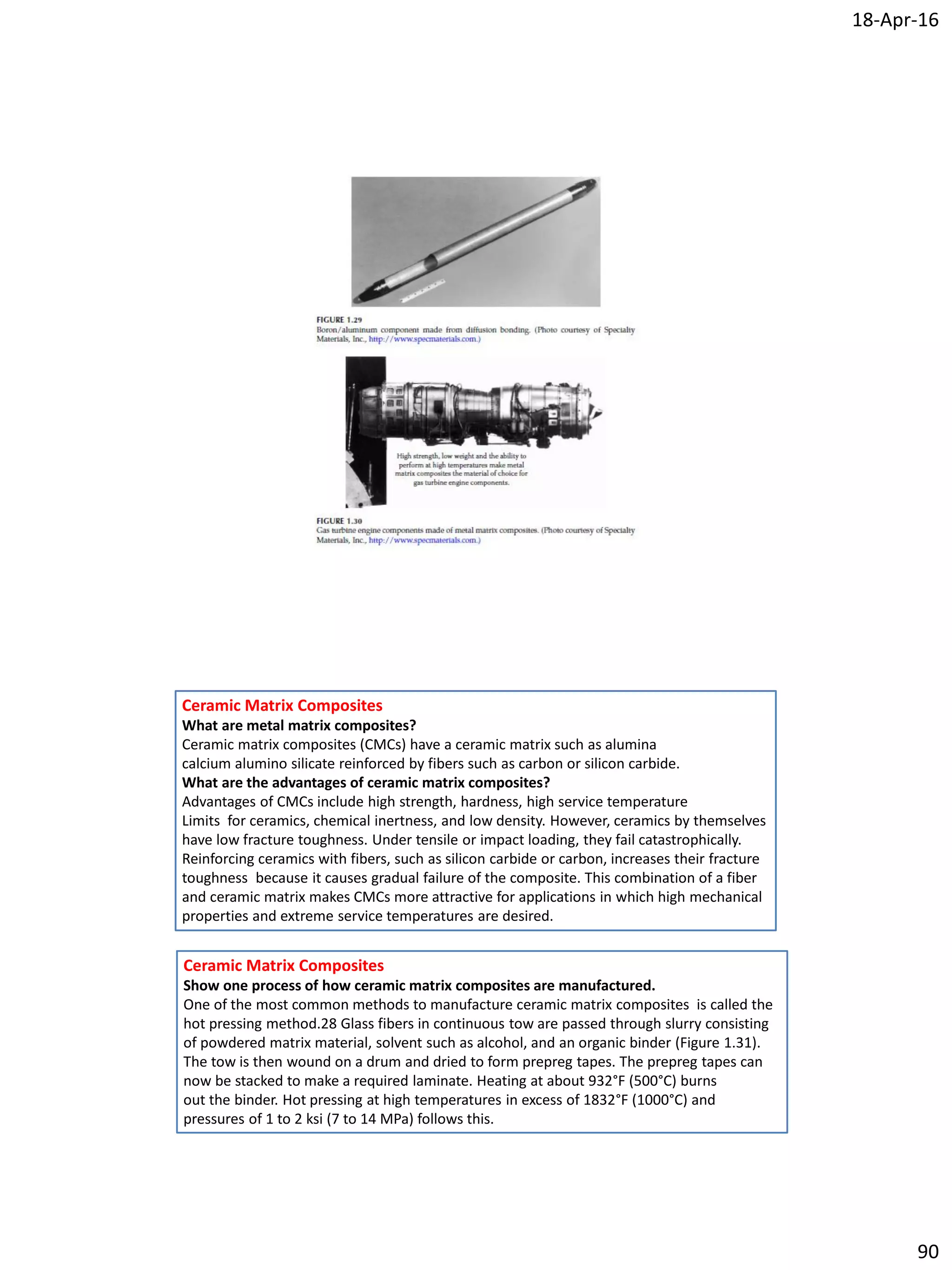 18-Apr-16
90
Ceramic Matrix Composites
What are metal matrix composites?
Ceramic matrix composites (CMCs) have a ceramic matrix such as alumina
calcium alumino silicate reinforced by fibers such as carbon or silicon carbide.
What are the advantages of ceramic matrix composites?
Advantages of CMCs include high strength, hardness, high service temperature
Limits for ceramics, chemical inertness, and low density. However, ceramics by themselves
have low fracture toughness. Under tensile or impact loading, they fail catastrophically.
Reinforcing ceramics with fibers, such as silicon carbide or carbon, increases their fracture
toughness because it causes gradual failure of the composite. This combination of a fiber
and ceramic matrix makes CMCs more attractive for applications in which high mechanical
properties and extreme service temperatures are desired.
Ceramic Matrix Composites
Show one process of how ceramic matrix composites are manufactured.
One of the most common methods to manufacture ceramic matrix composites is called the
hot pressing method.28 Glass fibers in continuous tow are passed through slurry consisting
of powdered matrix material, solvent such as alcohol, and an organic binder (Figure 1.31).
The tow is then wound on a drum and dried to form prepreg tapes. The prepreg tapes can
now be stacked to make a required laminate. Heating at about 932°F (500°C) burns
out the binder. Hot pressing at high temperatures in excess of 1832°F (1000°C) and
pressures of 1 to 2 ksi (7 to 14 MPa) follows this.
 