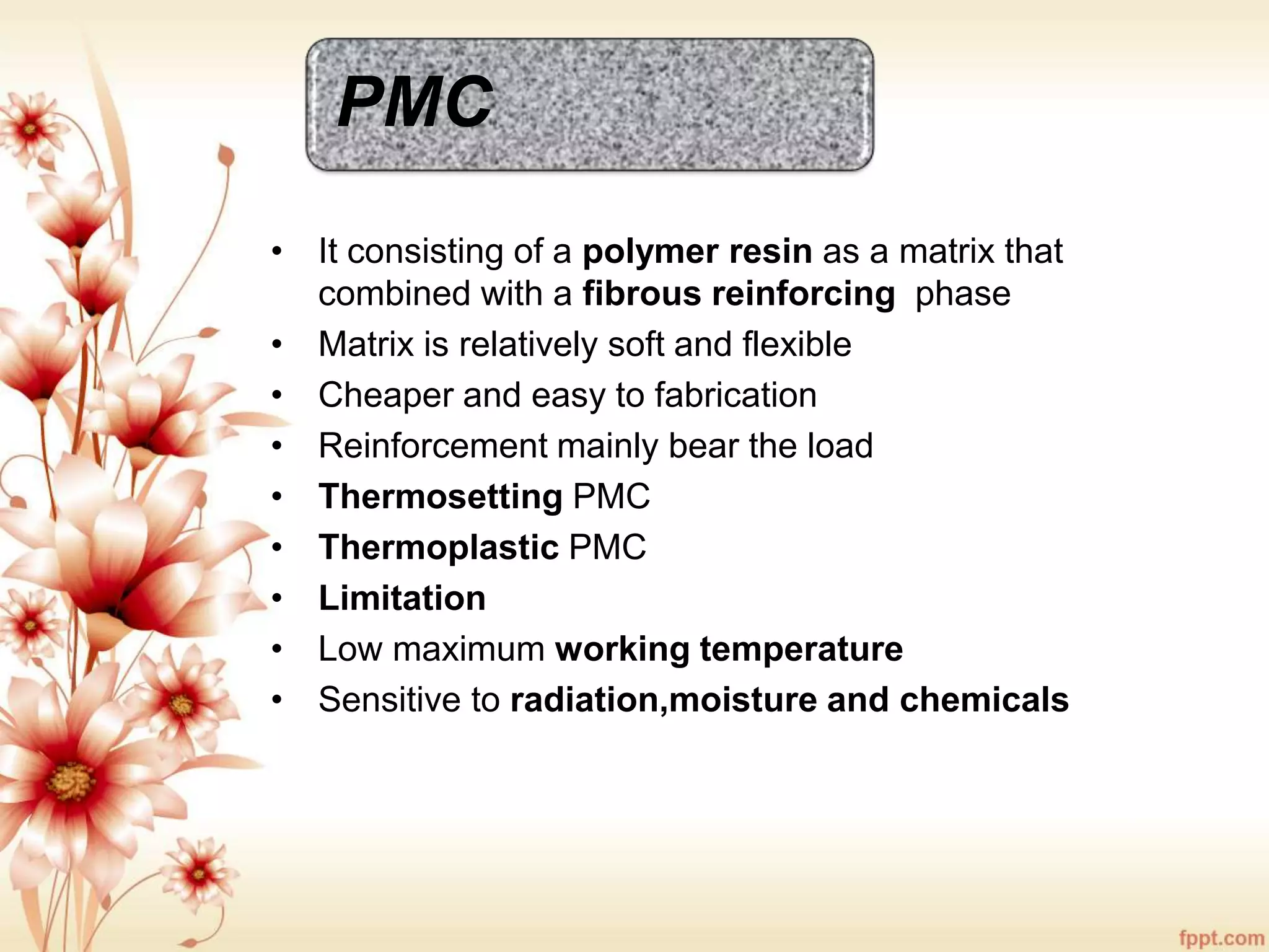 PMC
• It consisting of a polymer resin as a matrix that
combined with a fibrous reinforcing phase
• Matrix is relatively soft and flexible
• Cheaper and easy to fabrication
• Reinforcement mainly bear the load
• Thermosetting PMC
• Thermoplastic PMC
• Limitation
• Low maximum working temperature
• Sensitive to radiation,moisture and chemicals
 