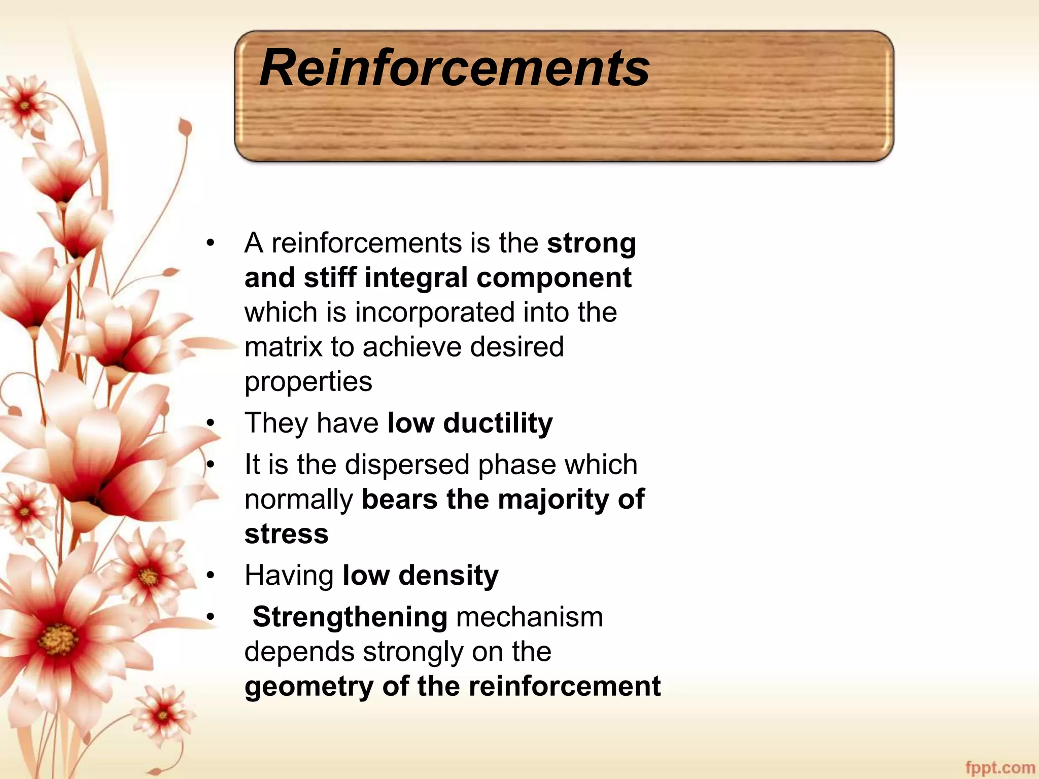 Reinforcements
• A reinforcements is the strong
and stiff integral component
which is incorporated into the
matrix to achieve desired
properties
• They have low ductility
• It is the dispersed phase which
normally bears the majority of
stress
• Having low density
• Strengthening mechanism
depends strongly on the
geometry of the reinforcement
 