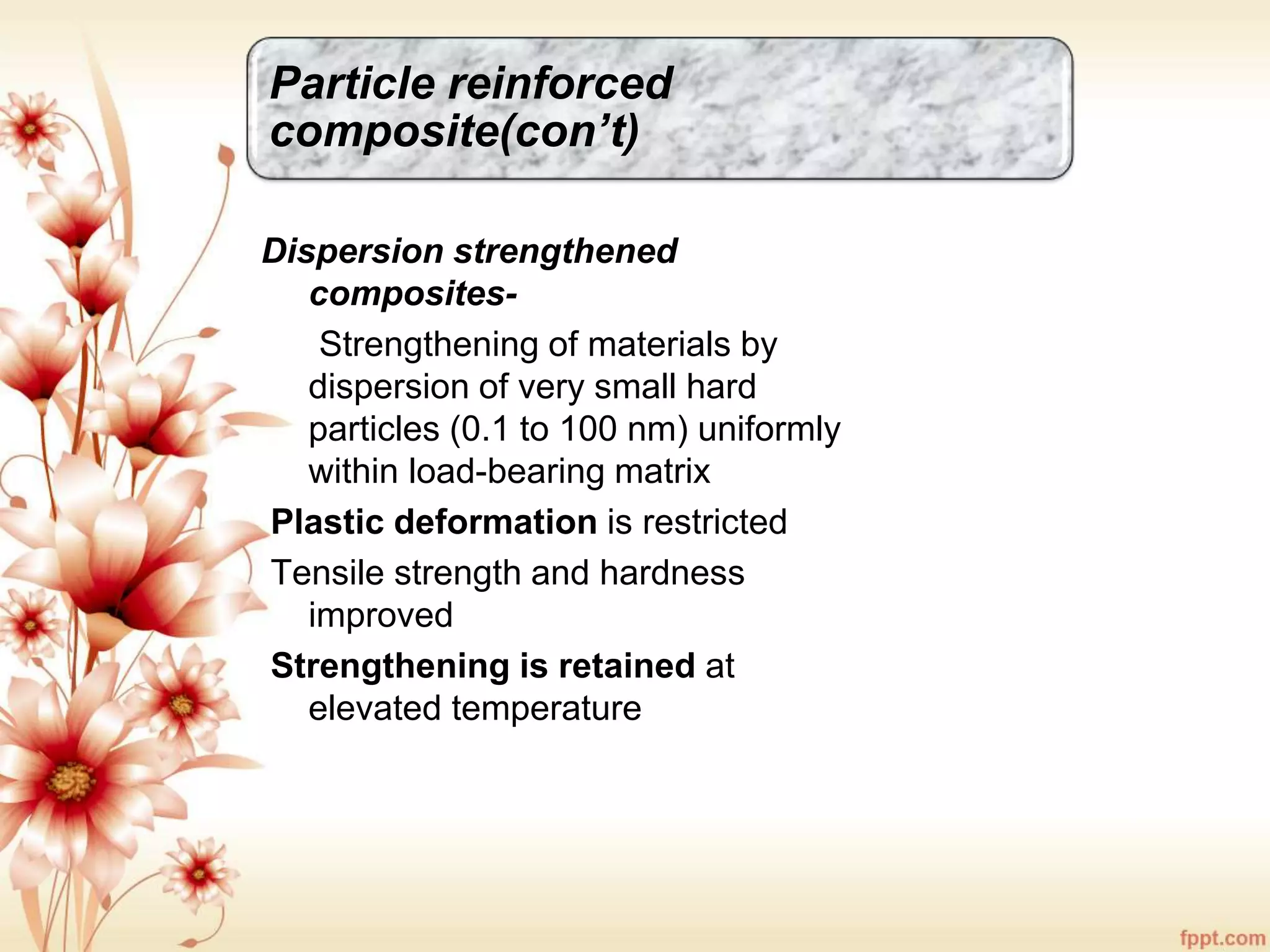Particle reinforced
composite(con’t)
Dispersion strengthened
composites-
Strengthening of materials by
dispersion of very small hard
particles (0.1 to 100 nm) uniformly
within load-bearing matrix
Plastic deformation is restricted
Tensile strength and hardness
improved
Strengthening is retained at
elevated temperature
 