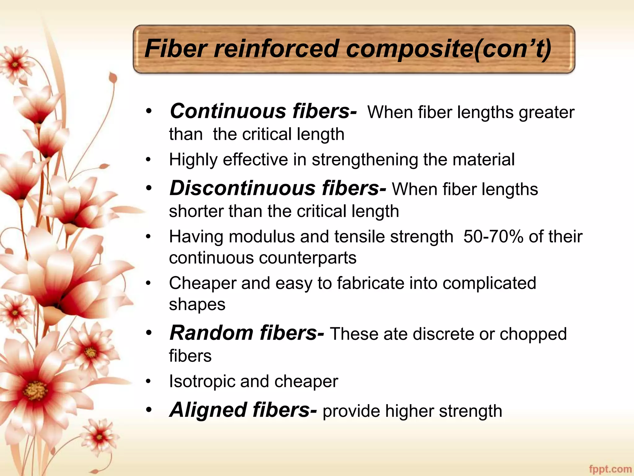 Fiber reinforced composite(con’t)
• Continuous fibers- When fiber lengths greater
than the critical length
• Highly effective in strengthening the material
• Discontinuous fibers- When fiber lengths
shorter than the critical length
• Having modulus and tensile strength 50-70% of their
continuous counterparts
• Cheaper and easy to fabricate into complicated
shapes
• Random fibers- These ate discrete or chopped
fibers
• Isotropic and cheaper
• Aligned fibers- provide higher strength
 