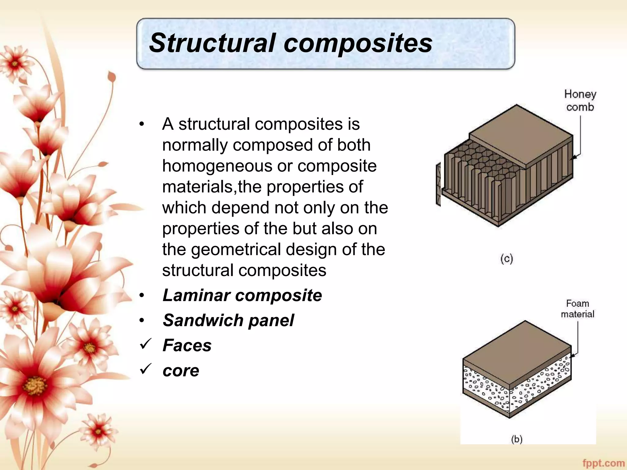 Structural composites
• A structural composites is
normally composed of both
homogeneous or composite
materials,the properties of
which depend not only on the
properties of the but also on
the geometrical design of the
structural composites
• Laminar composite
• Sandwich panel
 Faces
 core
 
