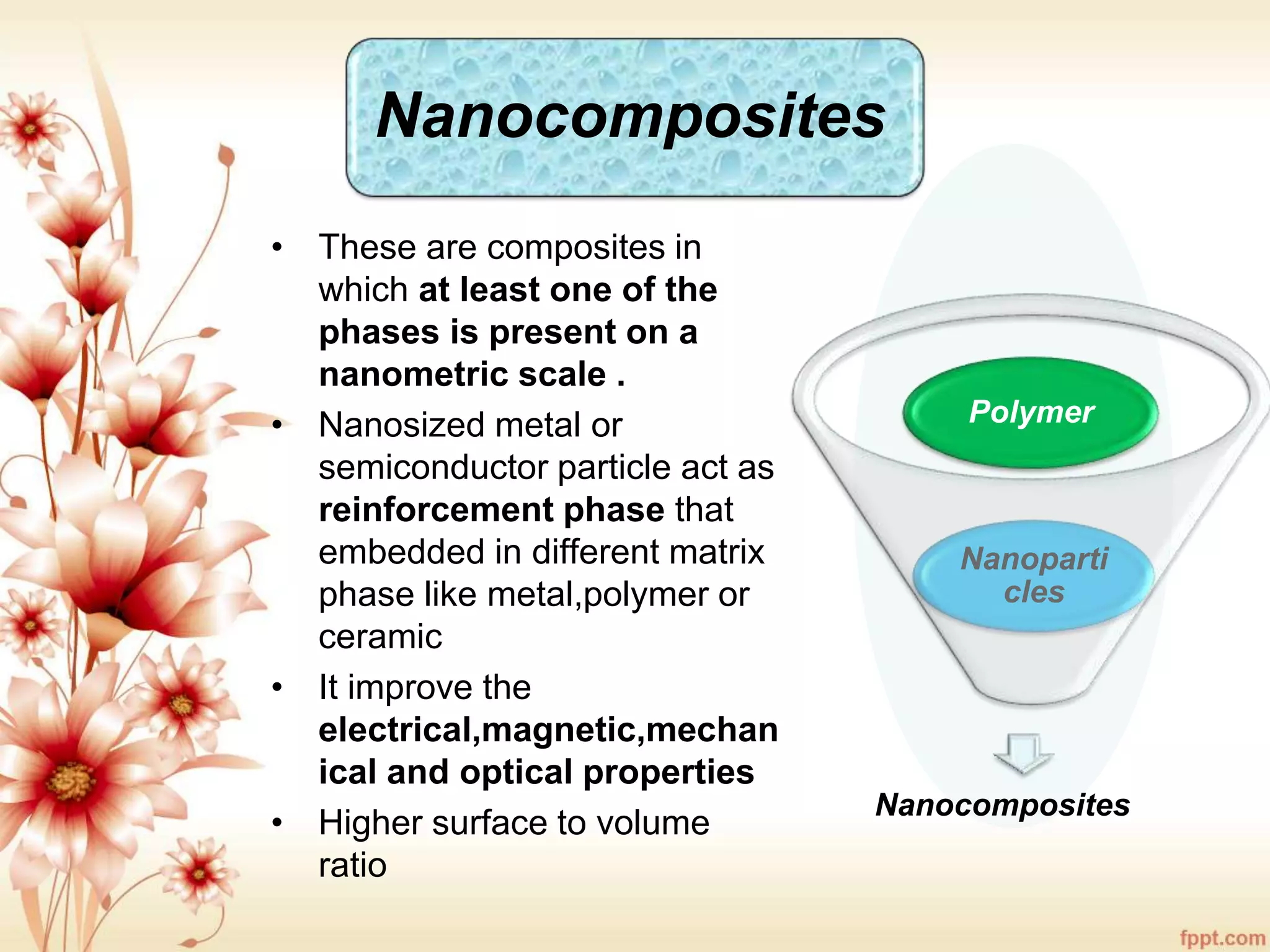 Nanocomposites
• These are composites in
which at least one of the
phases is present on a
nanometric scale .
• Nanosized metal or
semiconductor particle act as
reinforcement phase that
embedded in different matrix
phase like metal,polymer or
ceramic
• It improve the
electrical,magnetic,mechan
ical and optical properties
• Higher surface to volume
ratio
Nanocomposites
Nanoparti
cles
Polymer
 
