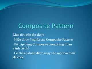 Mục tiêu cần đạt được
-Hiểu được ý nghĩa của Composite Pattern
-Biết áp dụng Composite trong từng hoàn
cảnh cụ thể
-Có thể áp dụng được ngay vào một bài toán
để code.

 