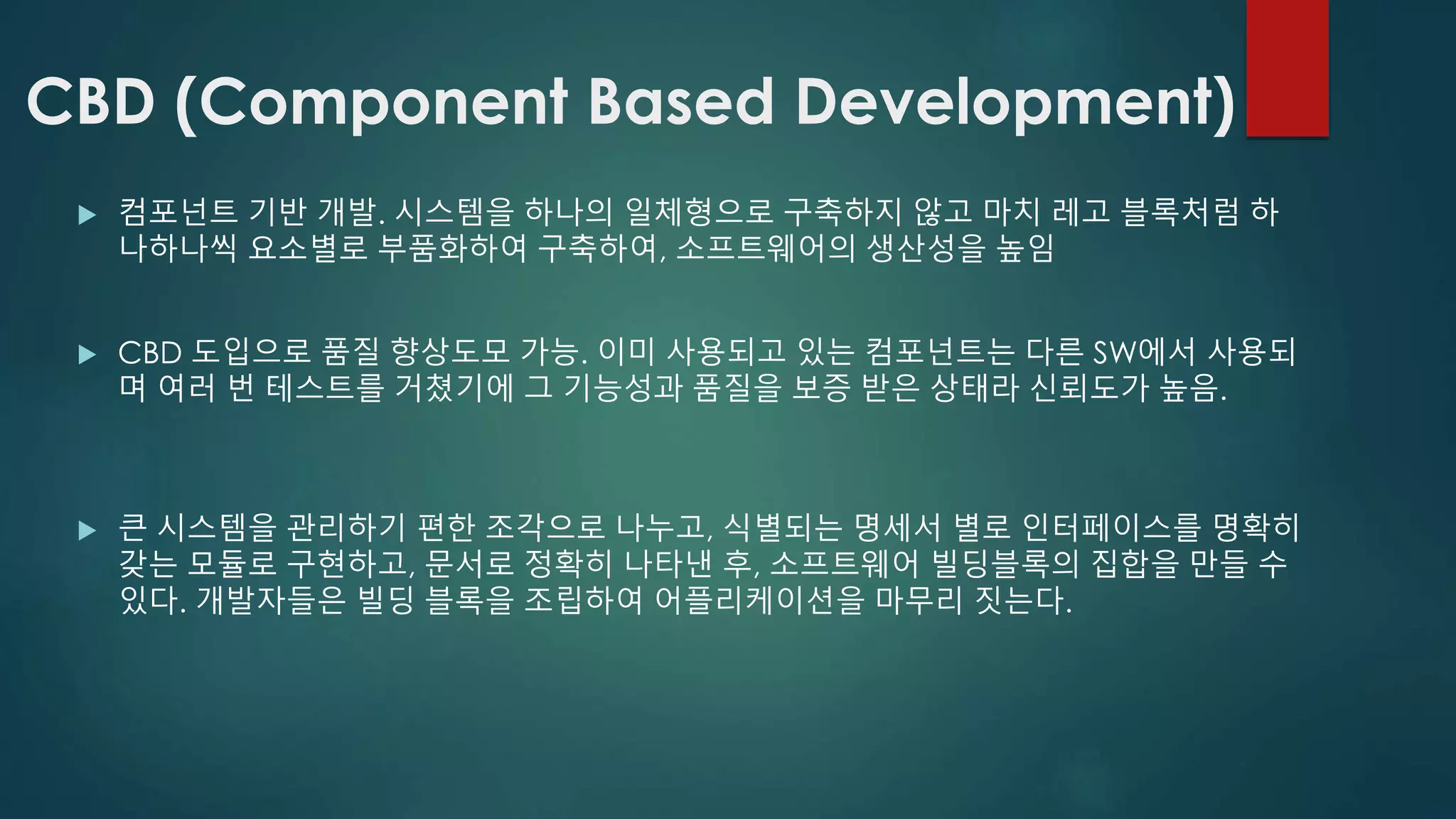 CBD (Component Based Development)
 컴포넌트 기반 개발. 시스템을 하나의 일체형으로 구축하지 않고 마치 레고 블록처럼 하
나하나씩 요소별로 부품화하여 구축하여, 소프트웨어의 생산성을 높임
 CBD 도입으로 품질 향상도모 가능. 이미 사용되고 있는 컴포넌트는 다른 SW에서 사용되
며 여러 번 테스트를 거쳤기에 그 기능성과 품질을 보증 받은 상태라 신뢰도가 높음.
 큰 시스템을 관리하기 편한 조각으로 나누고, 식별되는 명세서 별로 인터페이스를 명확히
갖는 모듈로 구현하고, 문서로 정확히 나타낸 후, 소프트웨어 빌딩블록의 집합을 만들 수
있다. 개발자들은 빌딩 블록을 조립하여 어플리케이션을 마무리 짓는다.
 
