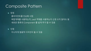 Composite Pattern
 장점
클라이언트를 단순화 시킴
복합개체를 사용하는지, Leaf 객체를 사용하는지 신경 쓰지 않아도 됨
새로운 종류의 Component 를 쉽게 추가 할 수 있음
 단점
지나치게 범용적 디자인이 될 수 있음
 