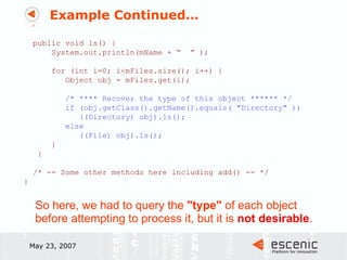 Example Continued… May 23, 2007 public void ls() { System.out.println(mName + “  ” ); for (int i=0; i<mFiles.size(); i++) { Object obj = mFiles.get(i); /* **** Recover the type of this object ****** */ if (obj.getClass().getName().equals( "Directory" )) ((Directory) obj).ls(); else ((File) obj).ls(); } } /* -- Some other methods here including add() -- */  } So here, we had to query the  "type"  of each object before attempting to process it, but it is  not desirable . 