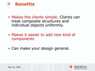 Benefits Makes the clients simple . Clients can treat composite structures and individual objects uniformly. Makes it easier to add new kind of components Can make your design general. May 23, 2007 