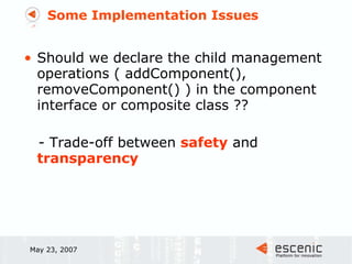 Some Implementation Issues Should we declare the child management operations ( addComponent(), removeComponent() ) in the component interface or composite class ??  - Trade-off between  safety  and  transparency May 23, 2007 