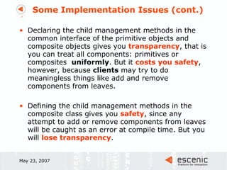 Some Implementation Issues (cont.) Declaring the child management methods in the common interface of the primitive objects and composite objects gives you  transparency , that is you can treat all components: primitives or composites  uniformly . But it  costs you safety , however, because  clients  may try to do meaningless things like add and remove components from leaves. Defining the child management methods in the composite class gives you  safety , since any attempt to add or remove components from leaves will be caught as an error at compile time. But you will  lose transparency .  May 23, 2007 