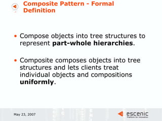 Composite Pattern - Formal Definition Compose objects into tree structures to represent  part-whole hierarchies .  Composite composes objects into tree structures and lets clients treat individual objects and compositions  uniformly .  May 23, 2007 