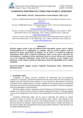 International Journal of Research In Science & Engineering e-ISSN: 2394-8299
Volume: 3 Issue: 3 May-June 2017 p-ISSN: 2394-8280
IJRISE JOURNAL| www.ijrise.org|editor@ijrise.org [68-74]
COMPOSITE PERFORMANCE INDEX FOR STUDENT ADMISSION
Robbi Rahim1
, Mesran2
, Andysah Putera Utama Siahaan3
, Solly Aryza4
1
Lecturer, APIKES Imelda Medan, Jl. Bilal Ujung No.24, Kota Medan, Sumatera Utara,
Indonesia
usurobbi85@zoho.com
2
Lecturer, STMIK Budi Darma, Jl. Sisingamangaraja XII No. 338, Kota Medan,Sumatera
Utara, 20216
mesran.skom.mkom@gmail.com
3
Lecturer, Faculty of Computer Science Universitas Pembangunan Panca Budi, Jl. Jend.
Gatot Subroto Km.4,5 Sei Sikambing, 20122, Medan, Sumatera Utara, Indonesia
andiesiahaan@gmail.com
4
Lecturer, Faculty of Electrical Engineering, Universitas Pembangunan Panca Budi, Jl.
Jend. Gatot Subroto Km. 4,5 Sei Sikambing, 20122, Medan, Sumatera Utara, Indonesia
sollyaryzalubis@gmail.com
ABSTRACT
Decision support system is part of computer-based information systems used to support
decision-making in an organization or company, and the decision support could be
generated by using several kinds of methods, one of which is a method of Composite
Performance Index (CPI). Composite Performance Index can be used to determine the
determination or ranking of various alternatives based on several criteria and is expected
to use the Composite Performance Index (CPI) the acceptance of new students more
effectively so that students quickly get information about the admissibility of the student
candidates.
Keyword: Decision Support System, Composite Performance Index, Multi-criteria,
Decision Process
1. INTRODUCTION
Acceptance of student activities conducted by educational and non-educational
institutions. In particular, educational institutions provide some criteria for the acceptance of
students each year. Selection of new students is a way, the process, the selection or screening
of students in the academic ability is the best candidate for the learning sector in educational
institutions that need to be determined quickly and precisely matches or meets the acceptance
criteria as appropriate in each institution.
Decision support system is generating system information [1] [2] [3] aimed at a specific
problem to be solved by policy makers in decision making [4] [5] [6] [7]. Decision support
systems are an integral part of the totality of the organization's overall system [4] [8] [9] [10]
[11].
Composite Performance Index can be used to determine the ranking of various
alternatives based on criteria for decision-making using intuitive and analytical [12].
Decisions are taken intuitively be precise when making decisions in similar situations and
had done the previous analysis. Analysis precedes decisions requires a longer time because of
the need for proper data and appropriate processing methods proposed so that decisions can
be implemented properly [12].
 