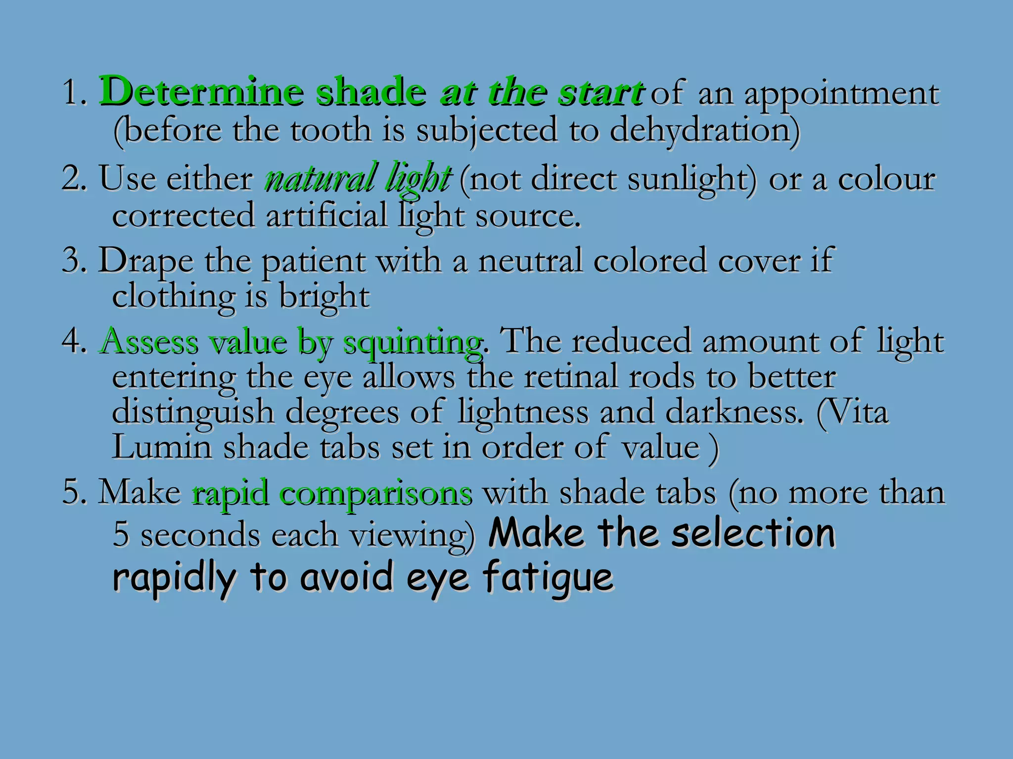 1.  Determine shade  at the start  of an appointment (before the tooth is subjected to dehydration) 2. Use either  natural light  (not direct sunlight) or a colour corrected artificial light source. 3. Drape the patient with a neutral colored cover if clothing is bright  4.  Assess value by squinting . The reduced amount of light entering the eye allows the retinal rods to better distinguish degrees of lightness and darkness. (Vita Lumin shade tabs set in order of value ) 5. Make  rapid comparisons  with shade tabs (no more than 5 seconds each viewing)  Make the selection rapidly to avoid eye fatigue 