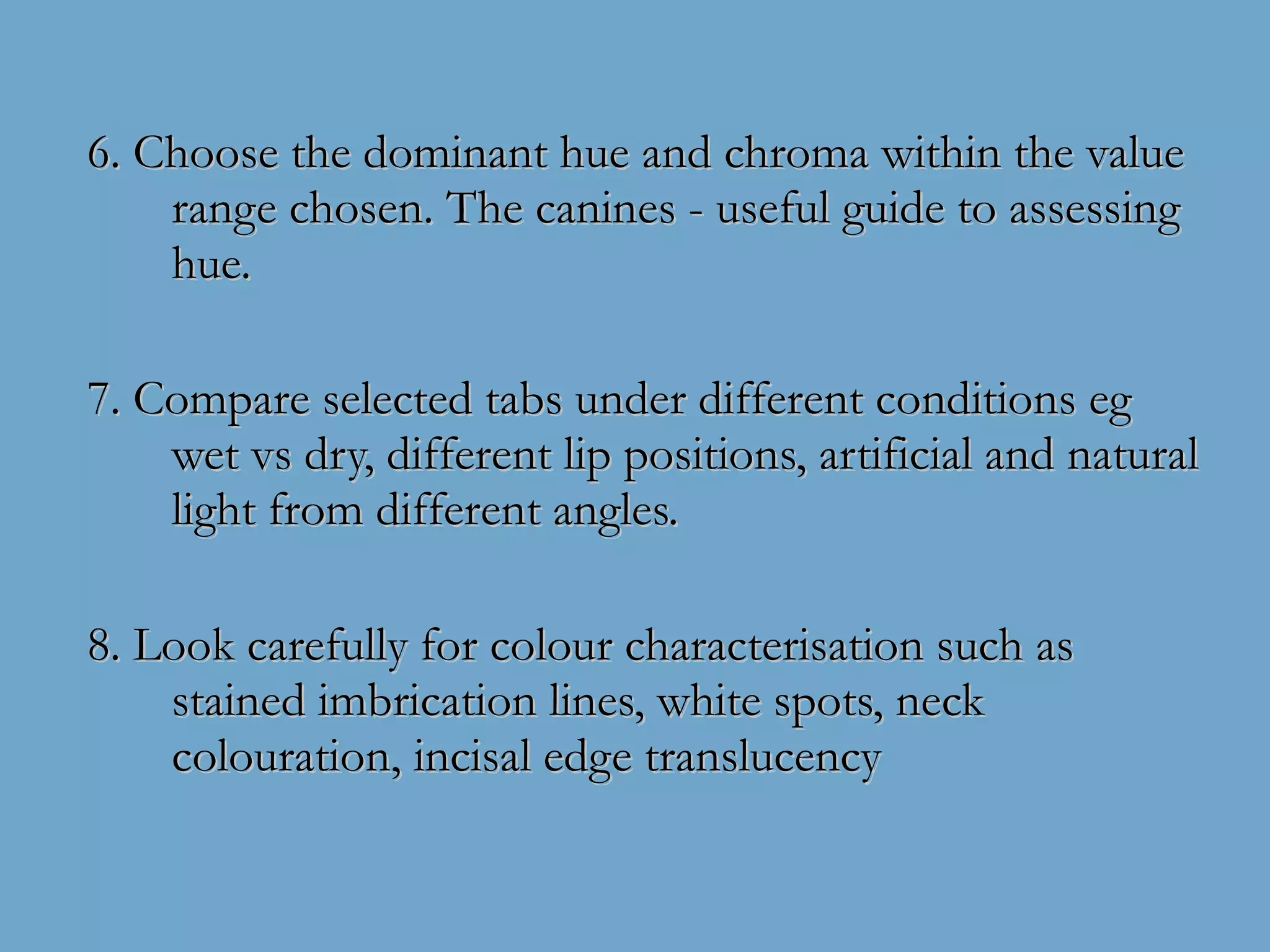 6. Choose the dominant hue and chroma within the value range chosen. The canines - useful guide to assessing hue. 7. Compare selected tabs under different conditions eg wet vs dry, different lip positions, artificial and natural light from different angles. 8. Look carefully for colour characterisation such as stained imbrication lines, white spots, neck colouration, incisal edge translucency  