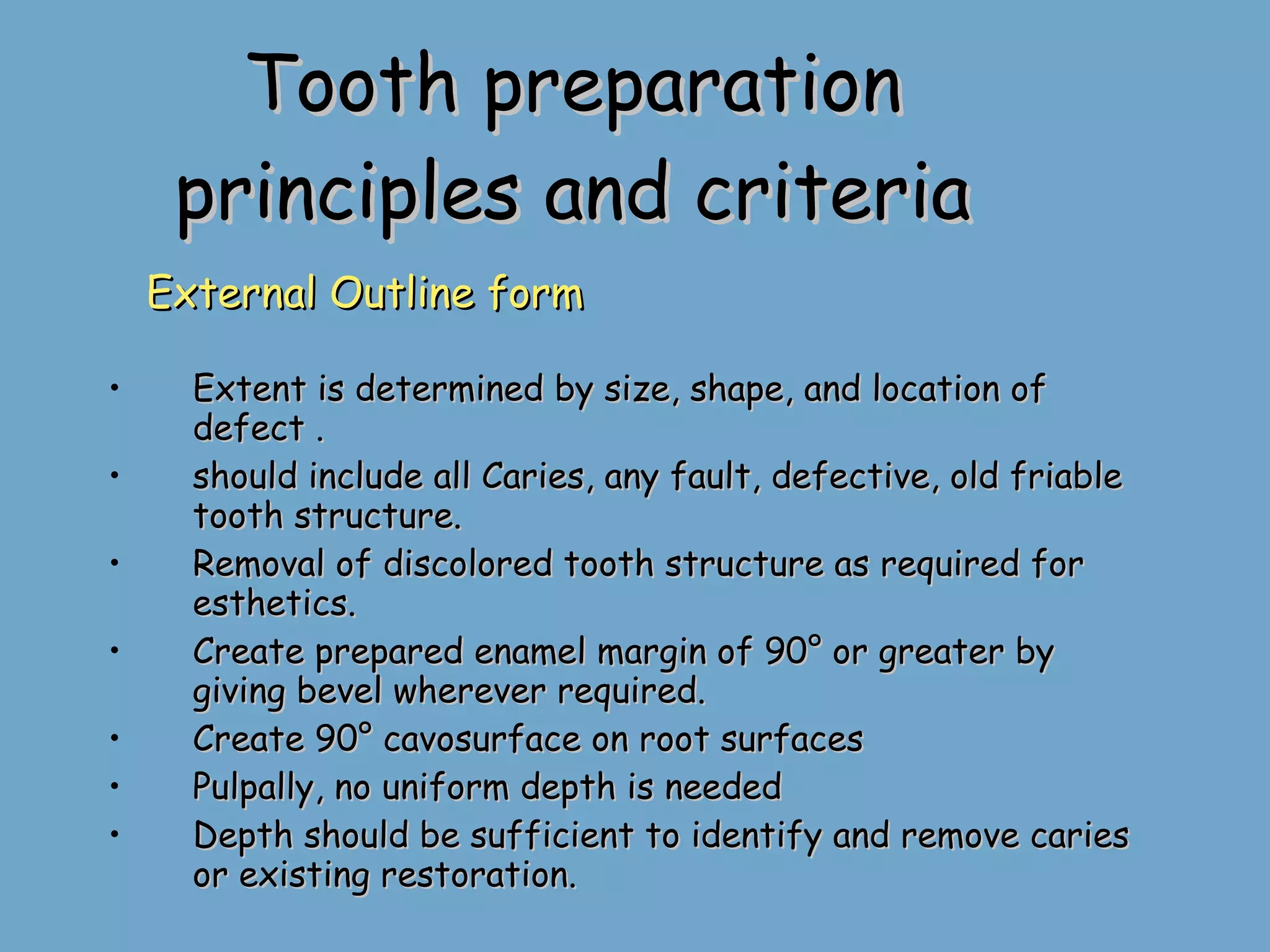 Tooth preparation principles and criteria External Outline form Extent is determined by size, shape, and location of defect . should include all Caries, any fault, defective, old friable tooth structure. Removal of discolored tooth structure as required for esthetics. Create prepared enamel margin of 90° or greater by giving bevel wherever required. Create 90° cavosurface on root surfaces Pulpally, no uniform depth is needed Depth should be sufficient to identify and remove caries or existing restoration. 