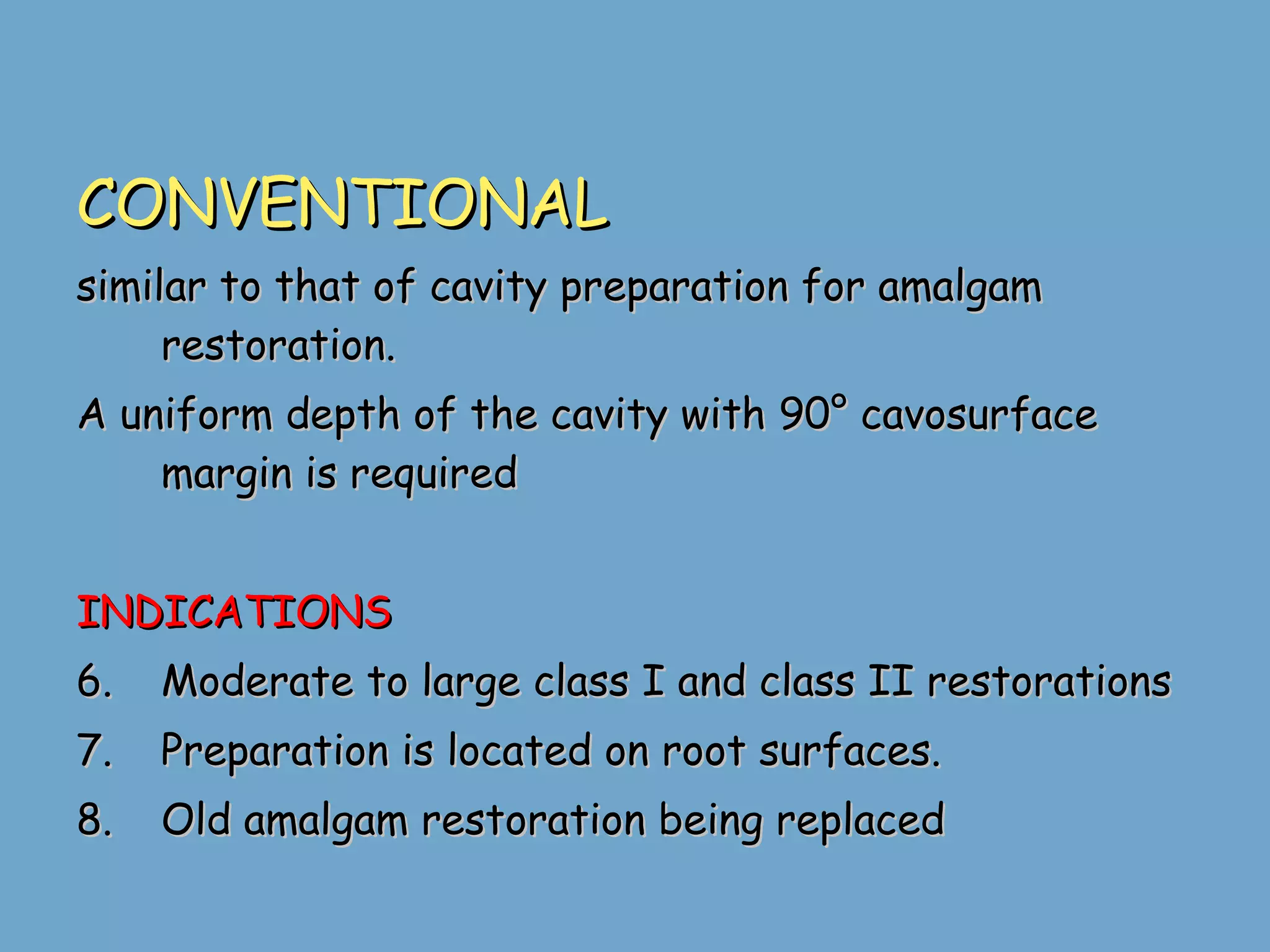 CONVENTIONAL similar to that of cavity preparation for amalgam restoration. A uniform depth of the cavity with 90° cavosurface margin is required  INDICATIONS Moderate to large class I and class II restorations  Preparation is located on root surfaces. Old amalgam restoration being replaced 