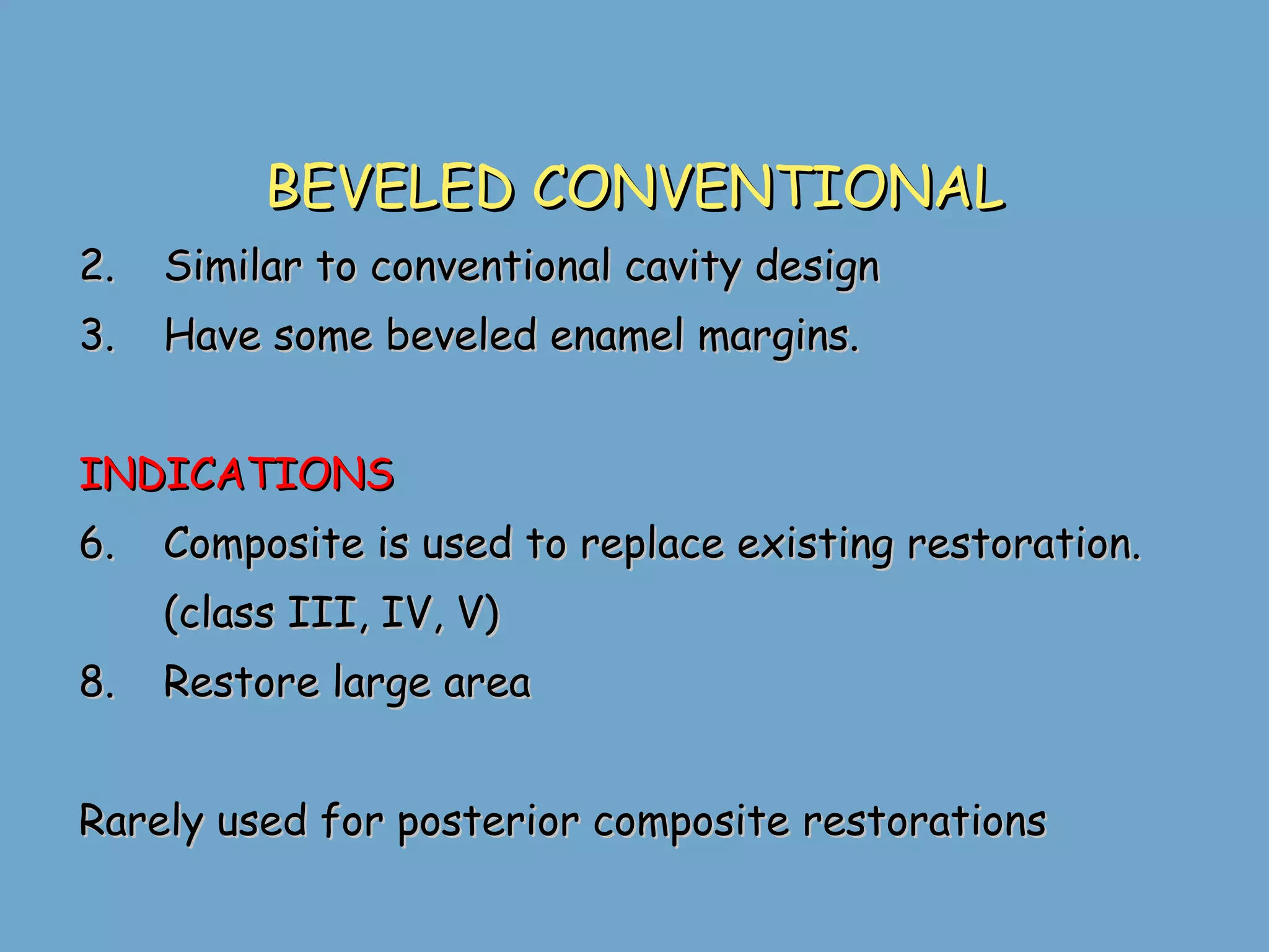 BEVELED CONVENTIONAL Similar to conventional cavity design Have some beveled enamel margins.  INDICATIONS Composite is used to replace existing restoration. (class III, IV, V) Restore large area Rarely used for posterior composite restorations 