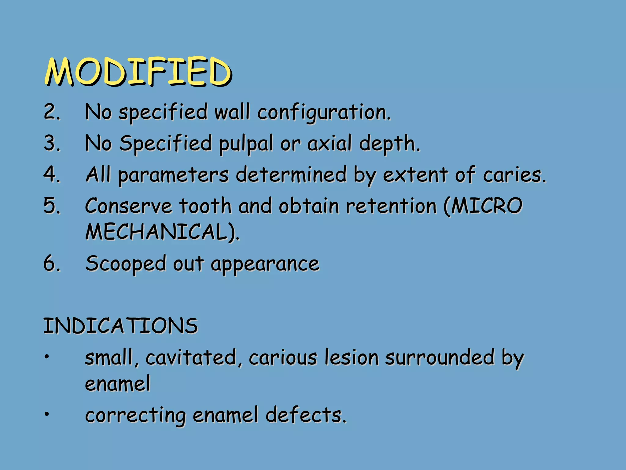 MODIFIED No specified wall configuration. No Specified pulpal or axial depth. All parameters determined by extent of caries. Conserve tooth and obtain retention (MICRO MECHANICAL).  Scooped out appearance INDICATIONS small, cavitated, carious lesion surrounded by  enamel  correcting enamel defects. 