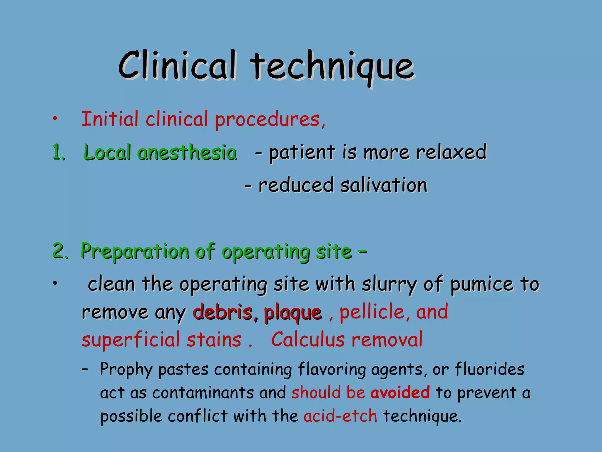 Clinical technique  Initial clinical procedures, 1.  Local anesthesia   - patient is more relaxed - reduced salivation 2.  Preparation of operating site – clean the operating site with slurry of pumice to remove any  debris, plaque  , pellicle, and superficial stains .   Calculus removal  Prophy pastes containing flavoring agents, or fluorides act as contaminants and  should be  avoided  to prevent a possible conflict with the  acid-etch  technique. 