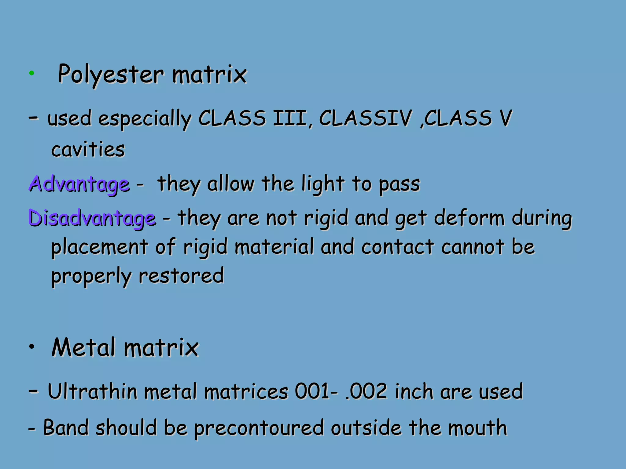 Polyester matrix -  used especially CLASS III, CLASSIV ,CLASS V cavities Advantage  -  they allow the light to pass Disadvantage  - they are not rigid and get deform during placement of rigid material and contact cannot be properly restored Metal matrix -  Ultrathin metal matrices 001- .002 inch are used - Band should be precontoured outside the mouth 