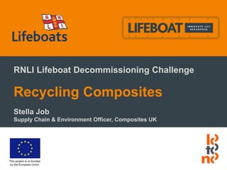 This project is co-funded
by the European Union
RNLI Lifeboat Decommissioning Challenge
Recycling Composites
Stella Job
Supply Chain & Environment Officer, Composites UK
 