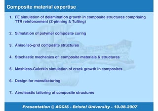 Composite material expertise
 1. FE simulation of delamination growth in composite structures comprising
    TTR reinforcement (Z-pinning & Tufting)


 2. Simulation of polymer composite curing


 3. Aniso/iso-grid composite structures


 4. Stochastic mechanics of composite materials & structures


 5. Meshless-Galerkin simulation of crack growth in composites


 6. Design for manufacturing


 7. Aeroleastic tailoring of composite structures
 