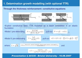 1. Delamination growth modelling (with optional TTR)
Through the thickness reinforcement: constitutive equations




 •Explicit constitutive laws: TTR modelled as a beam embedded in an elastic
 foundation
 •Mode I: pre-debonding                   ; pull-out


 •Mode II: pre-debonding              ; pull-out


 where                                                    and
 