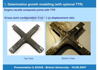 1. Delamination growth modelling (with optional TTR)
Engine nacelle composite joints with TTR


•Cross-Joint configuration: 2 (x) : 1 (y) displacement ratio




                Top View                         Bottom View
 