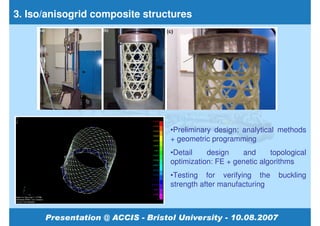 3. Iso/anisogrid composite structures




                                •Preliminary design: analytical methods
                                + geometric programming
                                •Detail    design    and      topological
                                optimization: FE + genetic algorithms
                                •Testing for verifying the      buckling
                                strength after manufacturing
 